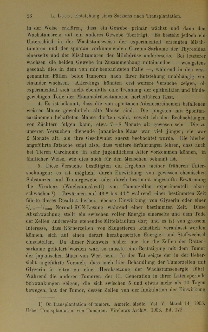 in der Weise erklären, dass ein Gewebe primär wächst und dann den Wachstumsreiz auf ein anderes Gewebe überträgt. Es besteht jedoch ein Unterschied in der Wachstumsweise der experimentell erzeugten Misch- tumoren und der spontan vorkommenden Carcino-Sarkome der Thyreoidea einerseits und der Mischtumoren der Milchdrüse andererseits. Bei letzterer wachsen die beiden Gewebe im Zusammenhang miteinander — wenigstens geschah dies in dem von mir beobachteten Falle —, während in den erst- genannten Fällen beide Tumoren nach ihrer Entstehung unabhängig von einander wachsen. Allerdings könnten erst weitere Versuche zeigen, ob experimentell sich nicht ebenfalls eine Trennung der epithelialen und binde- gewebigen Teile der Mammadrüsentumoren herbeiführen lässt. 4. Es ist bekannt, dass die von spontanen Adenocarcinomen befallenen weissen Mäuse gewöhnlich alte Mäuse sind. Die jüngsten mit Spontan- carcinomen behafteten Mäuse dürften wohl, soweit ich den Beobachtungen von Züchtern folgen kann, etwa 7—8 Monate alt gewesen sein. Die zu unseren Versuchen dienende japanische Maus war viel jünger; sie war 2 Monate alt, als ihre Geschwulst zuerst beobachtet wurde. Die hierbei angeführte Tatsache zeigt also, dass weitere Erfahrungen lehren, dass auch bei Tieren Carcinome in sehr jugendlichem Alter Vorkommen können, in ähnlicher Weise, wie dies auch für den Menschen bekannt ist. 5. Diese Versuche bestätigten ein Ergebnis meiner früheren Unter- suchungen: es ist möglich, durch Einwirkung von gewissen chemischen Substanzen auf Tumorgewebe oder durch bestimmt abgestufte Erwärmung die Virulenz (Wachstumskraft) von Tumorzellen experimentell abzu- schwächen1). Erwärmen auf 43° bis 44° während einer bestimmten Zeit führte dieses Resultat herbei, ebenso Einwirkung von Glyzerin oder einer Vtoo—Viooo Normal-KCN-Lösung während einer bestimmten Zeit. Diese Abschwächung stellt ein zwischen voller Energie einerseits und dem Tode der Zellen andrerseits stehendes Mittelstadium dar; und es ist von grossem Interesse, dass Körperzellen von Säugetieren künstlich veranlasst werden können, sich auf einen derart herabgesetzten Energie- und Stoffwechsel einzustellen. Da dieser Nachweis bisher nur für die Zellen der Ratten- sarkome geliefert worden war, so musste eine Bestätigung mit dem Tumor der japanischen Maus von Wert sein. In der Tat zeigte der in der Ueber- sicht angeführte Versuch, dass auch hier Behandlung der Tumorzellen mit Glyzerin in vitro zu einer Herabsetzung der Wachstumsenergie führt. Während die anderen Tumoren der III. Generation in ihrer Latenzperiode Schwankungen zeigen, die sich zwischen 5 und etwas mehr als 14 Tagen bewegen, hat der Tumor, dessen Zellen von der Inokulation der Einwirkung 1) On transplantalion of tumors. Americ. Medic. Vol. V. March 14. 1903. Ueber Transplantation von Tumoren. Virchows Archiv. 1903. Bd. 172.