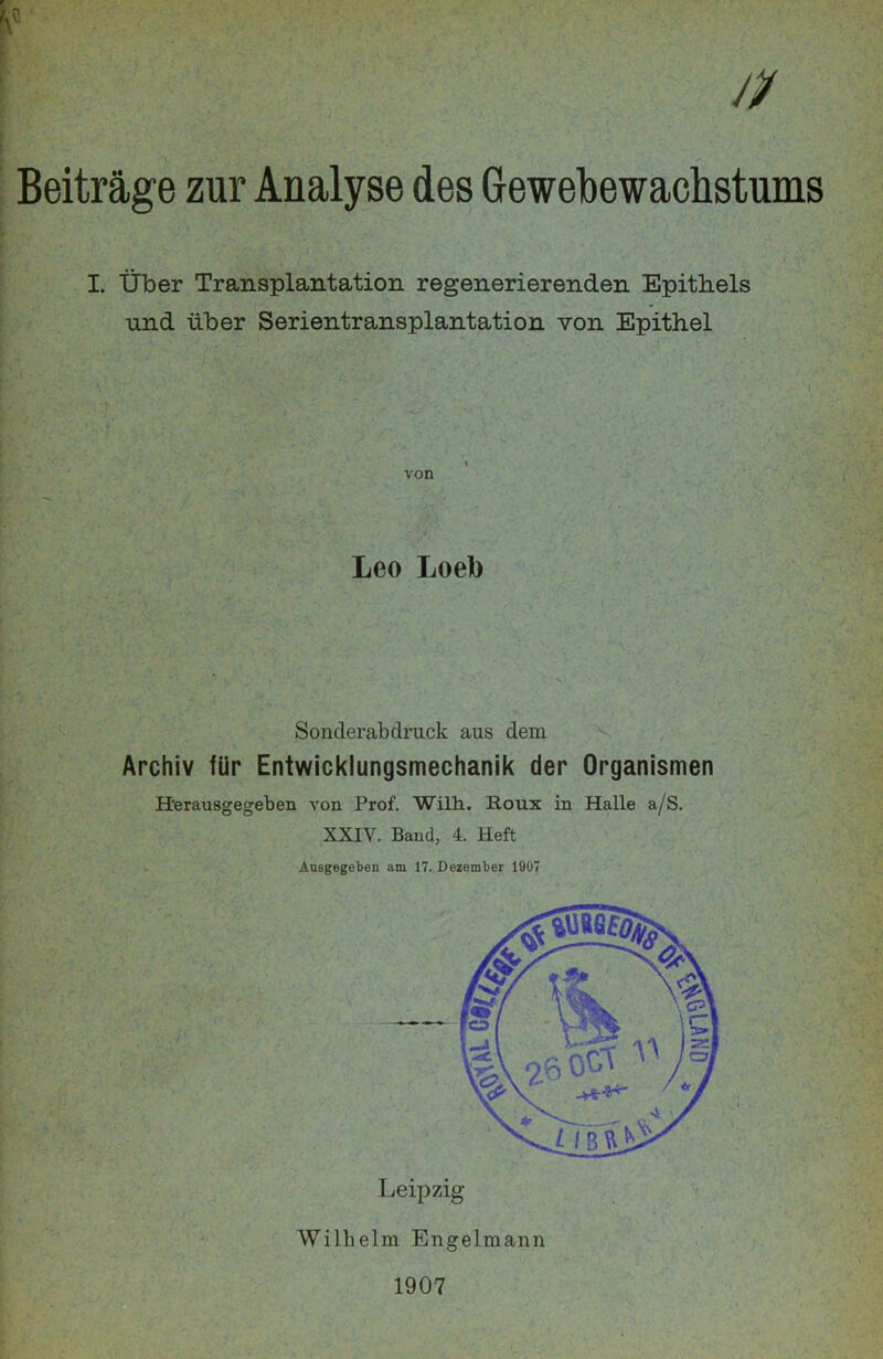 Beiträge zur Analyse des Gewebewachstums I. Über Transplantation regenerierenden Epithels und über Serientransplantation von Epithel von Leo Loeb Sonderabdruck aus dem Archiv für Entwicklungsmechanik der Organismen H'erausgegeben von Prof. Wilh. Roux in Halle a/S. XXIV. Baud, 4. Heft Ausgegeben am 17. Dezember 1907 Leipzig Wilhelm Engelmann 1907