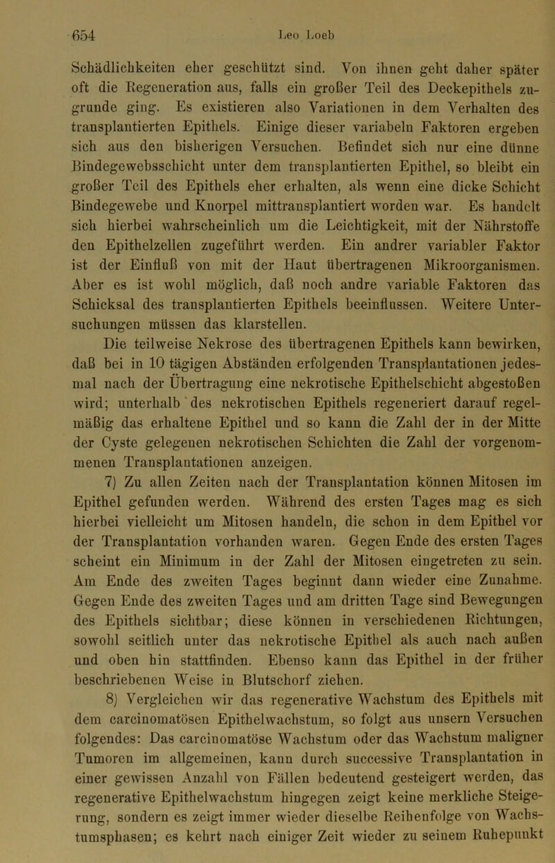 Schädlichkeiten eher geschützt sind. Von ihnen geht daher später oft die Regeneration aus, falls ein großer Teil des Deckepithels zu- grunde ging. Es existieren also Variationen in dem Verhalten des transplantierten Epithels. Einige dieser variabeln Faktoren ergeben sich aus den bisherigen Versuchen. Befindet sich nur eine dünne Bindegewebsschicht unter dem transplantierten Epithel, so bleibt ein großer Teil des Epithels eher erhalten, als wenn eine dicke Schicht Bindegewebe und Knorpel mittransplantiert worden war. Es handelt sich hierbei wahrscheinlich um die Leichtigkeit, mit der Nährstoffe den Epithelzellen zugeführt werden. Ein andrer variabler Faktor ist der Einfluß von mit der Haut übertragenen Mikroorganismen. Aber es ist wohl möglich, daß noch andre variable Faktoren das Schicksal des transplantierten Epithels beeinflussen. Weitere Unter- suchungen müssen das klarstellen. Die teilweise Nekrose des übertragenen Epithels kann bewirken, daß bei in 10 tägigen Abständen erfolgenden Transplantationen jedes- mal nach der Übertragung eine nekrotische Epithelschicht abgestoßen wird; unterhalb des nekrotischen Epithels regeneriert darauf regel- mäßig das erhaltene Epithel und so kann die Zahl der in der Mitte der Cyste gelegenen nekrotischen Schichten die Zahl der vorgenom- menen Transplantationen anzeigen. 7) Zu allen Zeiten nach der Transplantation können Mitosen im Epithel gefunden werden. Während des ersten Tages mag es sich hierbei vielleicht um Mitosen handeln, die schon in dem Epithel vor der Transplantation vorhanden waren. Gegen Ende des ersten Tages scheint ein Minimum in der Zahl der Mitosen eiugetreten zu sein. Am Ende des zweiten Tages beginnt dann wieder eine Zunahme. Gegen Ende des zweiten Tages und am dritten Tage sind Bewegungen des Epithels sichtbar; diese können in verschiedenen Richtungen, sowohl seitlich unter das nekrotische Epithel als auch nach außen und oben hin stattfinden. Ebenso kann das Epithel in der früher beschriebenen Weise in Blutschorf ziehen. 8) Vergleichen wir das regenerative Wachstum des Epithels mit dem carcinomatösen Epithelwachstum, so folgt aus unsern Versuchen folgendes: Das carciuomatöse Wachstum oder das Wachstum maligner Tumoren im allgemeinen, kann durch successive Transplantation in einer gewissen Anzahl von Fällen bedeutend gesteigert werden, das regenerative Epithelwachstum hingegen zeigt keine merkliche Steige- rung, sondern es zeigt immer wieder dieselbe Reihenfolge von Wachs- tumsphasen; es kehrt nach einiger Zeit wieder zu seinem Ruhepunkt