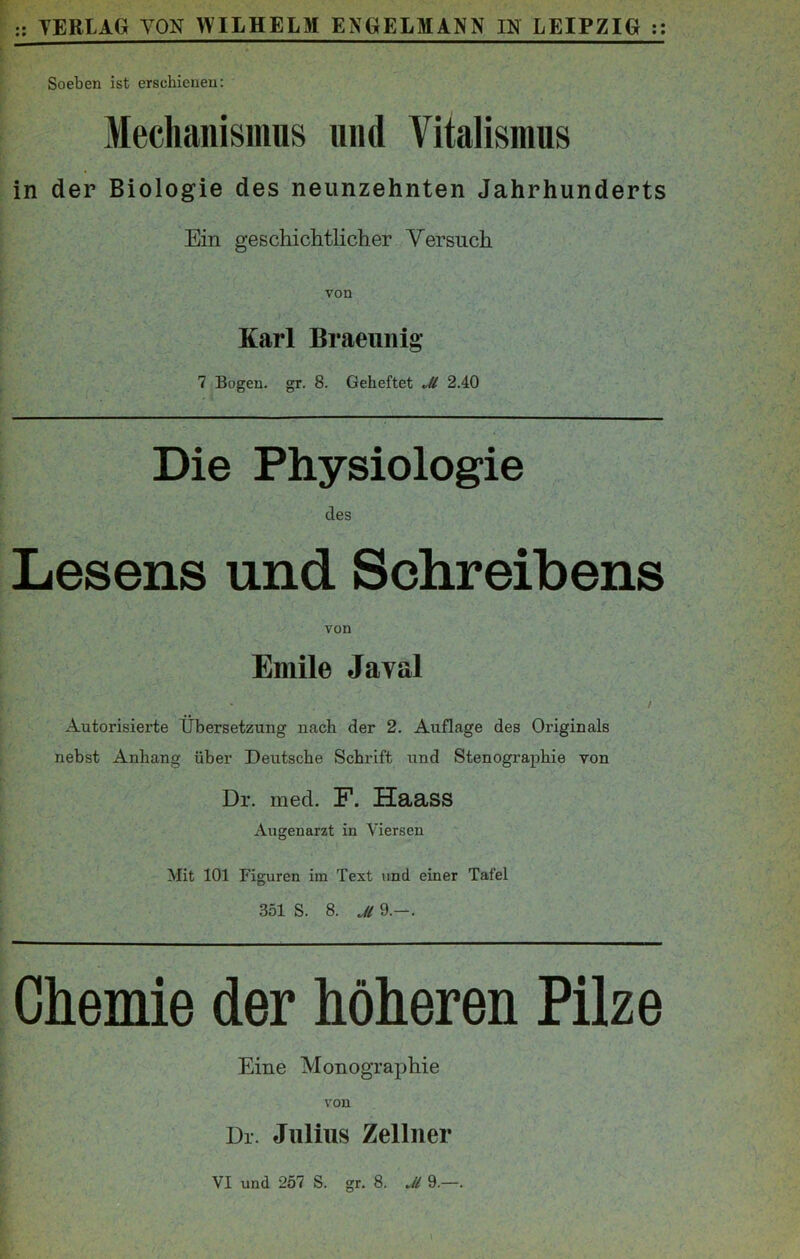 Soeben ist erschienen: Mechanismus und Vitalismus in der Biologie des neunzehnten Jahrhunderts Ein geschichtlicher Versuch von Karl Braeunig 7 Bogen, gr. 8. Geheftet Jl 2.40 Die Physiologie des Lesens und Schreibens von Emile Javal / Autorisierte Übersetzung nach der 2. Auflage des Originals nebst Anhang über Deutsche Schrift und Stenographie von Dr. med. F. Haass Augenarzt in Viersen Mit 101 Figuren im Text und einer Tafel 351 S. 8. Jl 9.-. Chemie der höheren Pilze Eine Monographie von Dr. Julius Zellner VI und 257 S. gr. 8. „H 9.—.