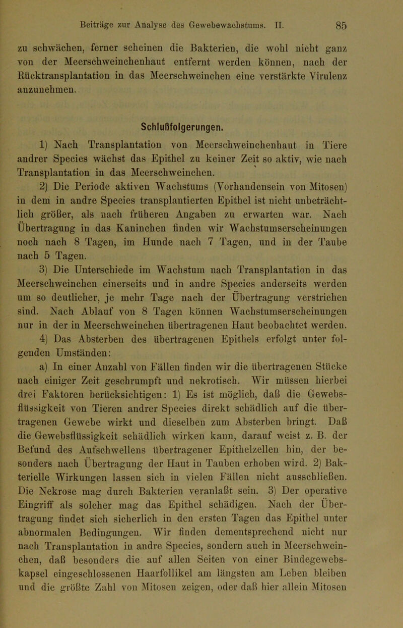 zu schwächen, ferner scheinen die Bakterien, die wohl nicht ganz von der Meerschweinchenhaut entfernt werden können, nach der Rucktransplantation in das Meerschweinchen eine verstärkte Virulenz anzunehmen. Schlußfolgerungen. 1) Nach Transplantation von Meerschweinchenhaut in Tiere andrer Species wächst das Epithel zu keiner Zeit so aktiv, wie nach \ Transplantation in das Meerschweinchen. 2) Die Periode aktiven Wachstums (Vorhandensein von Mitosen) in dem in andre Species transplantierten Epithel ist nicht unbeträcht- lich größer, als nach früheren Angaben zu erwarten war. Nach Übertragung in das Kaninchen linden wir Wachstumserscheinungen noch nach 8 Tagen, im Hunde nach 7 Tagen, und in der Taube nach 5 Tagen. 3) Die Unterschiede im Wachstum nach Transplantation in das Meerschweinchen einerseits und in andre Species anderseits werden um so deutlicher, je mehr Tage nach der Übertragung verstrichen sind. Nach Ablauf von 8 Tagen können Wachstumserscheinungen nur in der in Meerschweinchen übertragenen Haut beobachtet werden. 4) Das Absterben des übertragenen Epithels erfolgt unter fol- genden Umständen: a) In einer Anzahl von Fällen linden wir die übertragenen Stücke nach einiger Zeit geschrumpft und nekrotisch. Wir müssen hierbei drei Faktoren berücksichtigen: 1) Es ist möglich, daß die Gewebs- flüssigkeit von Tieren andrer Species direkt schädlich auf die über- tragenen Gewebe wirkt und dieselben zum Absterben bringt. Daß die Gewebsflüssigkeit schädlich wirken kann, darauf weist z. B. der Befund des Aufschwellens übertragener Epithelzellen hin, der be- sonders nach Übertragung der Haut in Tauben erhoben wird. 2) Bak- terielle Wirkungen lassen sich in vielen Fällen nicht ausscbließen. Die Nekrose mag durch Bakterien veranlaßt sein. 3) Der operative Eingriff als solcher mag das Epithel schädigen. Nach der Über- tragung findet sich sicherlich in den ersten Tagen das Epithel unter abnormalen Bedingungen. Wir linden dementsprechend nicht nur nach Transplantation in andre Species, sondern auch in Meerschwein- chen, daß besonders die auf allen Seiten von einer Bindegewebs- kapsel eingeschlossenen Haarfollikel am längsten am Leben bleiben und die größte Zahl von Mitosen zeigen, oder daß hier allein Mitosen