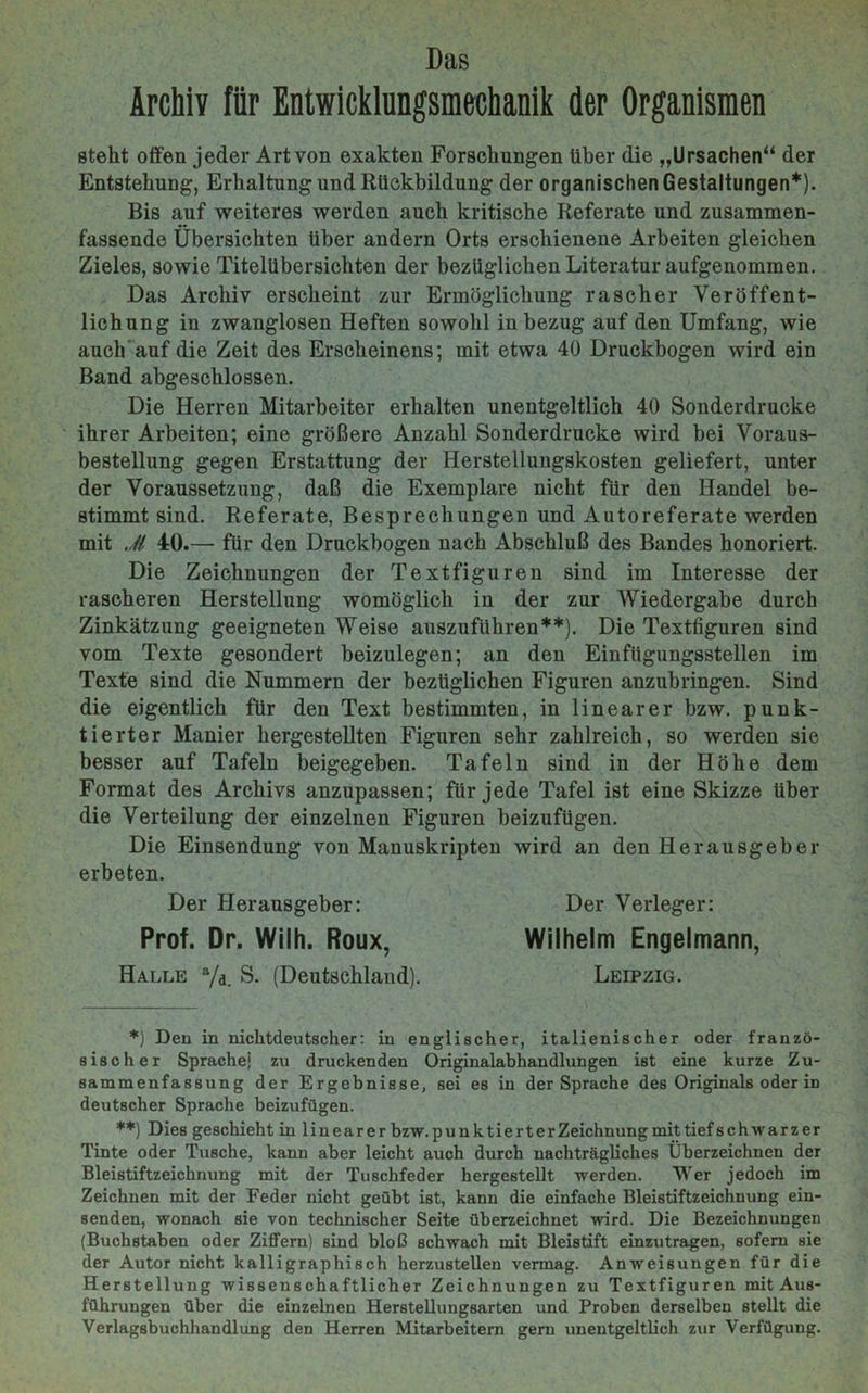 Das Archiv für Entwicklungsmechanik der Organismen steht offen jeder Art von exakten Forschungen über die „Ursachen“ der Entstehung, Erhaltung und Rückbildung der organischen Gestaltungen*). Bis auf weiteres werden auch kritische Referate und zusammen- fassende Übersichten über andern Orts erschienene Arbeiten gleichen Zieles, sowie Titelübersichten der bezüglichen Literatur aufgenommen. Das Archiv erscheint zur Ermöglichung rascher Veröffent- lichung in zwanglosen Heften sowohl in bezug auf den Umfang, wie auch auf die Zeit des Erscheinens; mit etwa 40 Druckbogen wird ein Band abgeschlossen. Die Herren Mitarbeiter erhalten unentgeltlich 40 Sonderdrucke ihrer Arbeiten; eine größere Anzahl Sonderdrucke wird bei Voraus- bestellung gegen Erstattung der Herstellungskosten geliefert, unter der Voraussetzung, daß die Exemplare nicht für den Handel be- stimmt sind. Referate, Besprechungen und Autoreferate werden mit Ji 40.— für den Druckbogen nach Abschluß des Bandes honoriert. Die Zeichnungen der Textfiguren sind im Interesse der rascheren Herstellung womöglich in der zur Wiedergabe durch Zinkätzung geeigneten Weise auszuführen**). Die Textfiguren sind vom Texte gesondert beizulegen; an den Einfügungsstellen im Texte sind die Nummern der bezüglichen Figuren anzubringen. Sind die eigentlich für den Text bestimmten, in linearer bzw. punk- tierter Manier hergestellten Figuren sehr zahlreich, so werden sie besser auf Tafeln beigegeben. Tafeln sind in der Höhe dem Format des Archivs anzupassen; für jede Tafel ist eine Skizze über die Verteilung der einzelnen Figuren beizufügen. Die Einsendung von Manuskripten wird an den Herausgeber erbeten. Der Herausgeber: Der Verleger: Prof. Dr. Wilh. Roux, Wilhelm Engelmann, Halle a/d. S. (Deutschland). Leipzig. *) Den in nichtdeutscher: in englischer, italienischer oder franzö- sischer Sprache; zu druckenden Originalabhandlungen ist eine kurze Zu- sammenfassung der Ergebnisse, sei es in der Sprache des Originals oder in deutscher Sprache beizufügen. **) Dies geschieht in linearer bzw.punktierterZeichnungmittiefschwarzer Tinte oder Tusche, kann aber leicht auch durch nachträgliches Überzeichnen der Bleistiftzeichnung mit der Tuschfeder hergestellt werden. Wer jedoch im Zeichnen mit der Feder nicht geübt ist, kann die einfache Bleistiftzeichnung ein- senden, wonach sie von technischer Seite überzeichnet wird. Die Bezeichnungen (Buchstaben oder Ziffern) sind bloß schwach mit Bleistift einzutragen, sofern sie der Autor nicht kalligraphisch herzustellen vermag. Anweisungen für die Herstellung wissenschaftlicher Zeichnungen zu Textfiguren mit Aus- führungen über die einzelnen Herstellungsarten und Proben derselben stellt die Verlagsbuchhandlung den Herren Mitarbeitern gern unentgeltlich zur Verfügung.