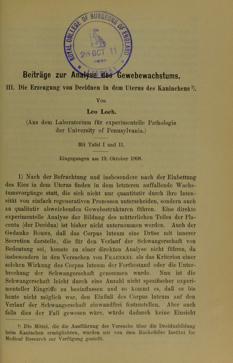 III. Die Erzeugung von Deciduen in dem Uterus des Kaninchens1). Von Leo Loeb. (Aus dem Laboratorium für experimentelle Pathologie der University of Pennsylvania.) Mit Tafel I und II. Eingegangen am 19. Oktober 1908. 1) Nach der Befruchtung und insbesondere nach der Einbettung des Eies in dem Uterus finden in dem letzteren auffallende Wachs- tumsvorgänge statt, die sich nicht nur quantitativ durch ihre Inten- sität von einfach regenerativen Prozessen unterscheiden, sondern auch zu qualitativ abweichenden Gewebsstrukturen führen. Eine direkte experimentelle Analyse der Bildung des mütterlichen Teiles der Pla- centa (der Decidua) ist bisher nicht unternommen worden. Auch der Gedanke Borns, daß das Corpus luteum eine Drüse mit innerer Secretion darstelle, die für den Verlauf der Schwangerschaft von Bedeutung sei, konnte zu einer direkten Analyse nicht führen, da insbesondere in den Versuchen von Fraenkel als das Kriterion einer solchen Wirkung des Corpus luteum der Fortbestand oder die Unter- brechung der Schwangerschaft genommen wurde. Nun ist die Schwangerschaft leicht durch eine Anzahl nicht spezifischer experi- menteller Eingriffe zu beeinflussen und so kommt es, daß es bis heute nicht möglich war, den Einfluß des Corpus luteum auf den Verlauf der Schwangerschaft einwandfrei festzustellen. Aber auch falls dies der Fall gewesen wäre, würde dadurch keine Einsicht l) Die Mittel, die die Ausführung der Versuche über die Deciduabildung beim Kaninchen ermöglichten, wurden mir von dem Rockefeller Institut for Medical Research zur Verfügung gestellt.