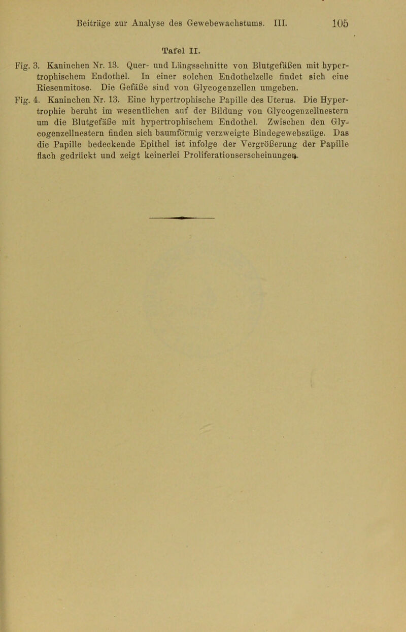 Tafel II. Fig. 3. Kaninchen Nr. 13. Quer- und Längsschnitte von Blutgefäßen mit, hyper- trophischem Endothel. In einer solchen Endothelzelle findet sich eine Riesenmitose. Die Gefäße sind von Glycogenzellen umgeben. Fig. 4. Kaninchen Nr. 13. Eine hypertrophische Papille des Uterus. Die Hyper- trophie beruht im wesentlichen auf der Bildung von Glycogenzellnestern um die Blutgefäße mit hypertrophischem Endothel. Zwischen den Gly- cogenzellnestern finden sich baumformig verzweigte Bindegewebsziige. Das die Papille bedeckende Epithel ist infolge der Vergrößerung der Papille flach gedrückt und zeigt keinerlei Proliferationserscheinungei».