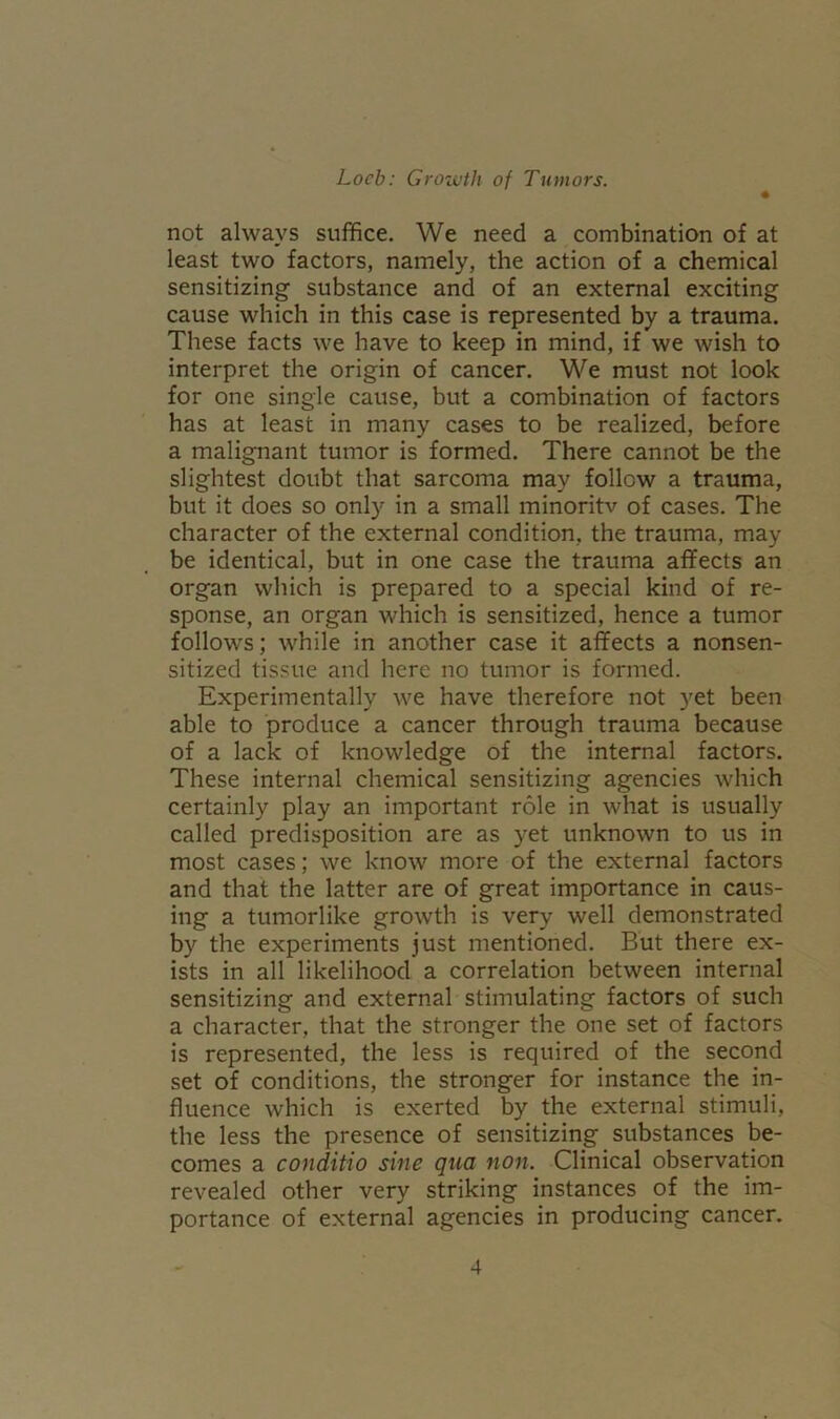 not always suffice. We need a combination of at least two factors, namely, the action of a chemical sensitizing substance and of an external exciting cause which in this case is represented by a trauma. These facts we have to keep in mind, if we wish to interpret the origin of cancer. We must not look for one single cause, but a combination of factors has at least in many cases to be realized, before a malignant tumor is formed. There cannot be the slightest doubt that sarcoma may follow a trauma, but it does so only in a small minoritv of cases. The character of the external condition, the trauma, may be identical, but in one case the trauma affects an organ which is prepared to a special kind of re- sponse, an organ which is sensitized, hence a tumor follows; while in another case it affects a nonsen- sitized tissue and here no tumor is formed. Experimentally we have therefore not yet been able to produce a cancer through trauma because of a lack of knowledge of the internal factors. These internal chemical sensitizing agencies which certainly play an important role in what is usually called predisposition are as yet unknown to us in most cases; we know more of the external factors and that the latter are of great importance in caus- ing a tumorlike growth is very well demonstrated by the experiments just mentioned. But there ex- ists in all likelihood a correlation between internal sensitizing and external stimulating factors of such a character, that the stronger the one set of factors is represented, the less is required of the second set of conditions, the stronger for instance the in- fluence which is exerted by the external stimuli, the less the presence of sensitizing substances be- comes a conditio sine qua non. Clinical observation revealed other very striking instances of the im- portance of external agencies in producing cancer.