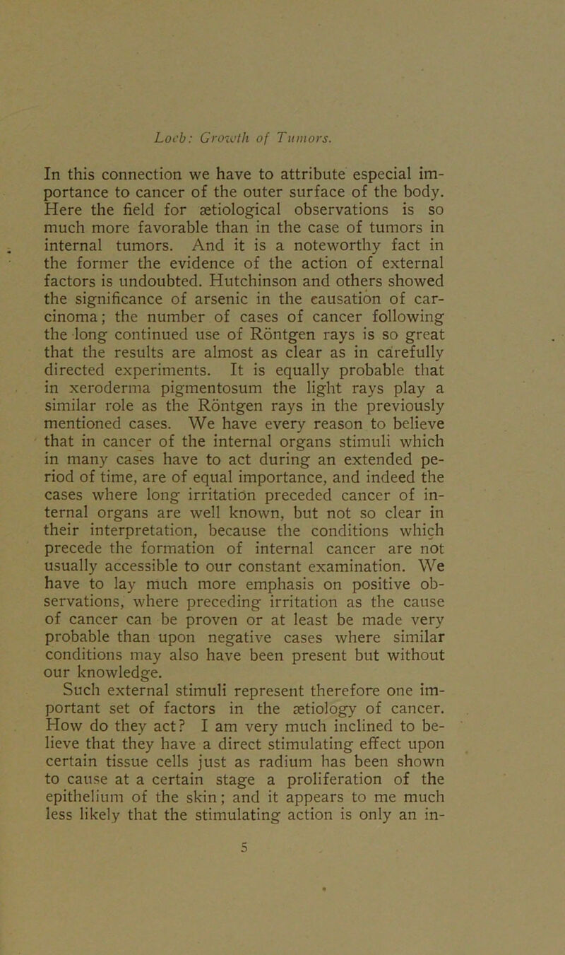 In this connection we have to attribute especial im- portance to cancer of the outer surface of the body. Here the field for aetiological observations is so much more favorable than in the case of tumors in internal tumors. And it is a noteworthy fact in the former the evidence of the action of external factors is undoubted. Hutchinson and others showed the significance of arsenic in the causation of car- cinoma; the number of cases of cancer following the long continued use of Rontgen rays is so great that the results are almost as clear as in carefully directed experiments. It is equally probable that in xeroderma pigmentosum the light rays play a similar role as the Rontgen rays in the previously mentioned cases. We have every reason to believe that in cancer of the internal organs stimuli which in many cases have to act during an extended pe- riod of time, are of equal importance, and indeed the cases where long irritation preceded cancer of in- ternal organs are well known, but not so clear in their interpretation, because the conditions which precede the formation of internal cancer are not usually accessible to our constant examination. We have to lay much more emphasis on positive ob- servations, where preceding irritation as the cause of cancer can be proven or at least be made very probable than upon negative cases where similar conditions may also have been present but without our knowledge. Such external stimuli represent therefore one im- portant set of factors in the aetiology of cancer. How do they act? I am very much inclined to be- lieve that they have a direct stimulating effect upon certain tissue cells just as radium has been shown to cause at a certain stage a proliferation of the epithelium of the skin; and it appears to me much less likely that the stimulating action is only an in-