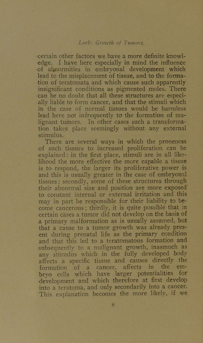 certain other factors we have a more definite knowl- edge. I have here especially in mind the influence of abnormities in embryonal development which lead to the misplacement of tissue, and to the forma- tion of teratomata and which cause such apparently insignificant conditions as pigmented moles. There can be no doubt that all these structures are especi- ally liable to form cancer, and that the stimuli which in the case of normal tissues would be harmless lead here not infrequently to the formation of ma- lignant tumors. In other cases such a transforma- tion takes place seemingly without any external stimulus. There are several ways in which the proneness of such tissues to increased proliferation can be explained: in the first place, stimuli are in all like- lihood the more effective the more capable a tissue is to respond, the larger its proliferative power is and this is usually greater in the case of embryonal tissues; secondly, some of these structures through their abnormal size and position are more exposed to constant internal or external irritation and this may in part be responsible for their liability to be- come cancerous; thirdly, it is quite possible that in certain cases a tumor did not develop on the basis of a primary malformation as is usually assumed, but that a cause to a tumor growth was already pres- ent during prenatal life as the primary condition and that this led to a teratomatous formation and subsequently to a malignant growth, inasmuch as any stimulus which in the fully developed body affects a specific tissue and causes directly the formation of a cancer, affects in the em- bryo cells which have larger potentialities for development and which therefore at first develop into a teratoma, and only secondarily into a cancer. This explanation becomes the more likely, if we
