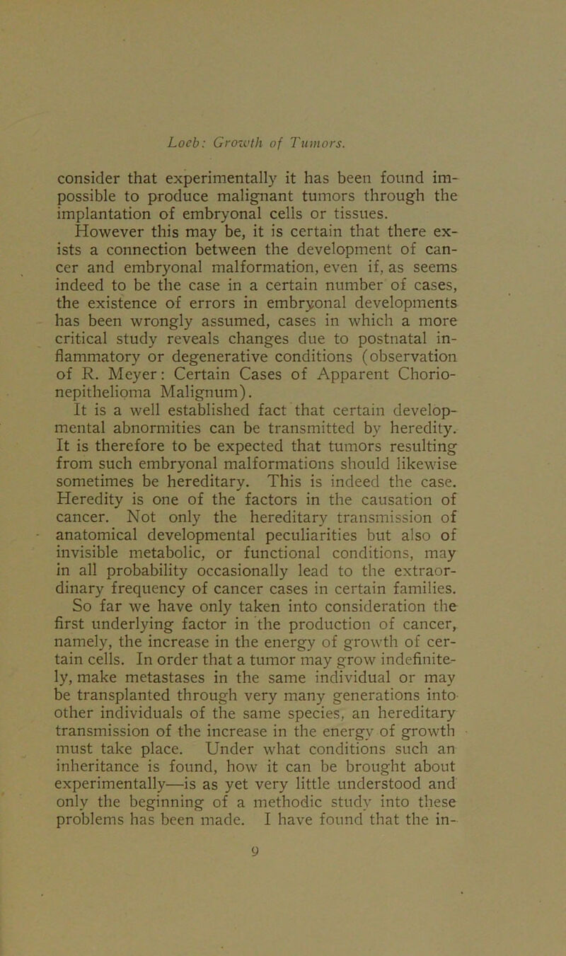consider that experimentally it has been found im- possible to produce malignant tumors through the implantation of embryonal cells or tissues. However this may be, it is certain that there ex- ists a connection between the development of can- cer and embryonal malformation, even if, as seems indeed to be the case in a certain number of cases, the existence of errors in embryonal developments has been wrongly assumed, cases in which a more critical study reveals changes due to postnatal in- flammatory or degenerative conditions (observation of R. Meyer: Certain Cases of Apparent Chorio- nepithelioma Malignum). It is a well established fact that certain develop- mental abnormities can be transmitted bv heredity. It is therefore to be expected that tumors resulting from such embryonal malformations should likewise sometimes be hereditary. This is indeed the case. Heredity is one of the factors in the causation of cancer. Not only the hereditary transmission of anatomical developmental peculiarities but also of invisible metabolic, or functional conditions, may in all probability occasionally lead to the extraor- dinary frequency of cancer cases in certain families. So far we have only taken into consideration the first underlying factor in the production of cancer, namely, the increase in the energy of growth of cer- tain cells. In order that a tumor may grow indefinite- ly, make metastases in the same individual or may be transplanted through very many generations into other individuals of the same species, an hereditary transmission of the increase in the energy of growth must take place. Under what conditions such an inheritance is found, how it can be brought about experimentally—is as yet very little understood and only the beginning of a methodic study into these problems has been made. I have found that the in-