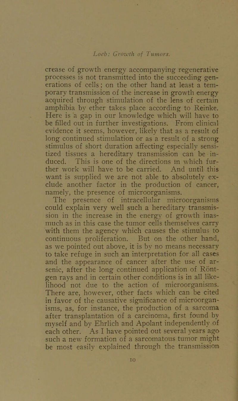 crease of growth energy accompanying regenerative processes is not transmitted into the succeeding gen- erations of cells; on the other hand at least a tem- porary transmission of the increase in growth energy acquired through stimulation of the lens of certain amphibia by ether takes place according to Reinke. Here is a gap in our knowledge which will have to be filled out in further investigations. From clinical evidence it seems, however, likely that as a result of long continued stimulation or as a result of a strong stimulus of short duration affecting especially sensi- tized tissues a hereditary transmission can be in- duced. This is one of the directions in which fur- ther work will have to be carried. And until this want is supplied we are not able to absolutely ex- clude another factor in the production of cancer, namely, the presence of microorganisms. The presence of intracellular microorganisms could explain very well such a hereditary transmis- sion in the increase in the energy of growth inas- much as in this case the tumor cells themselves carry with them the agency which causes the stimulus to continuous proliferation. But on the other hand, as we pointed out above, it is by no means necessary to take refuge in such an interpretation for all cases and the appearance of cancer after the use of ar- senic, after the long continued application of Ront- gen rays and in certain other conditions is in all like- lihood not due to the action of microorganisms. There are, however, other facts which can be cited in favor of the causative significance of microorgan- isms, as, for instance, the production of a sarcoma after transplantation of a carcinoma, first found by myself and by Ehrlich and Apolant independently of each other. As I have pointed out several years ago such a new formation of a sarcomatous tumor might be most easily explained through the transmission io