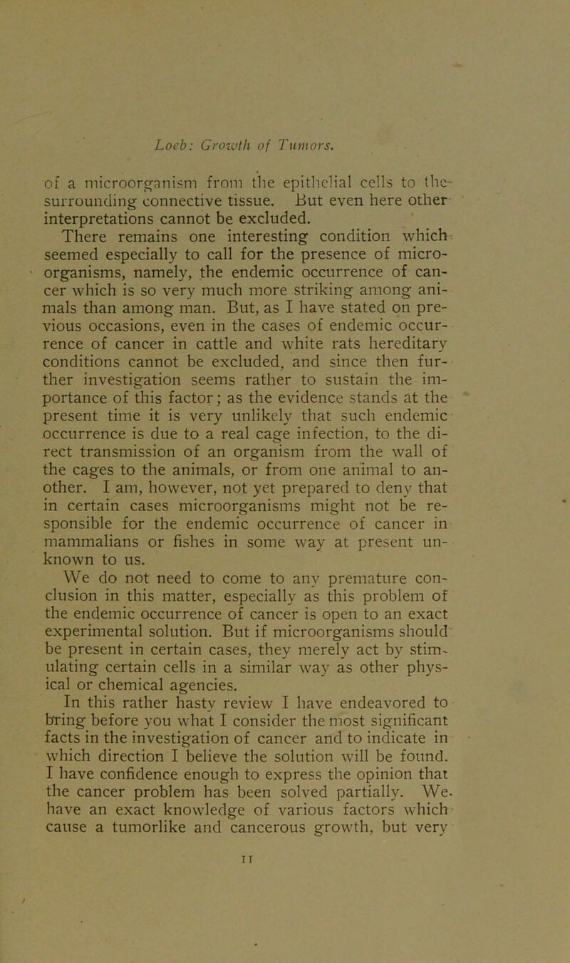 of a microorganism from the epithelial cells to the- surrounding connective tissue. But even here other interpretations cannot be excluded. There remains one interesting condition which seemed especially to call for the presence of micro- organisms, namely, the endemic occurrence of can- cer which is so very much more striking among ani- mals than among man. But, as I have stated on pre- vious occasions, even in the cases of endemic occur- rence of cancer in cattle and white rats hereditary conditions cannot be excluded, and since then fur- ther investigation seems rather to sustain the im- portance of this factor; as the evidence stands at the present time it is very unlikely that such endemic occurrence is due to a real cage infection, to the di- rect transmission of an organism from the wall of the cages to the animals, or from one animal to an- other. I am, however, not yet prepared to deny that in certain cases microorganisms might not be re- sponsible for the endemic occurrence of cancer in mammalians or fishes in some way at present un- known to us. We do not need to come to any premature con- clusion in this matter, especially as this problem of the endemic occurrence of cancer is open to an exact experimental solution. But if microorganisms should be present in certain cases, they merely act by stim- ulating certain cells in a similar way as other phys- ical or chemical agencies. In this rather hasty review I have endeavored to bring before you what I consider the most significant facts in the investigation of cancer and to indicate in which direction I believe the solution will be found. I have confidence enough to express the opinion that the cancer problem has been solved partially. We. have an exact knowledge of various factors which cause a tumorlike and cancerous growth, but very /