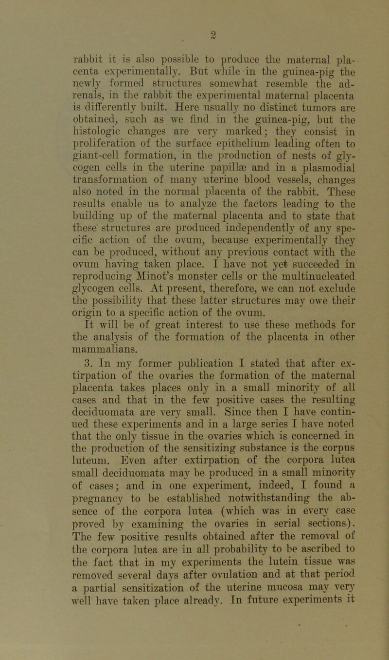 rabbit it is also possible to produce the maternal pla- centa experimentally. But while in the guinea-pig the newly formed structures somewhat resemble the ad- renals, in the rabbit the experimental maternal placenta is differently built. Here usually no distinct tumors are obtained, such as we find in the guinea-pig, but the histologic changes are very marked: they consist in proliferation of the surface epithelium leading often to giant-cell formation, in the production of nests of gly- cogen cells in the uterine papillae and in a plasmodial transformation of many uterine blood vessels, changes also noted in the normal placenta of the rabbit. These results enable us to analyze the factors leading to the building up of the maternal placenta and to state that these structures are produced independently of any spe- cific action of the ovum, because experimentally they can be produced, without any previous contact with the ovum having taken place. 1 have not yet succeeded in reproducing Minot’s monster cells or the multinucleated glycogen cells. At present, therefore, we can not exclude the possibility that these latter structures may owe their origin to a specific action of the ovum. It will be of great interest to use these methods for the analysis of the formation of the placenta in other mammalians. 3. In my former publication I stated that after ex- tirpation of the ovaries the formation of the maternal placenta takes places only in a small minority of all cases and that in the few positive cases the resulting deciduomata are very small. Since then I have contin- ued these experiments and in a large series I have noted that the only tissue in the ovaries which is concerned in the production of the sensitizing substance is the corpus luteum. Even after extirpation of the corpora lutea small deciduomata may be produced in a small minority of cases; and in one experiment, indeed, I found a pregnancy to be established notwithstanding the ab- sence of the corpora lutea (which was in every case proved by examining the ovaries in serial sections). The few positive results obtained after the removal of the corpora lutea are in all probability to be ascribed to the fact that in my experiments the lutein tissue was removed several days after ovulation and at that period, a partial sensitization of the uterine mucosa may very well have taken place already. In future experiments it