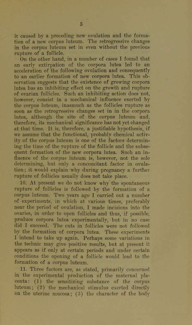 ir caused by a preceding new ovulation and the forma- tion of a new corpus luteum. The retrogressive changes in the corpus luteum set in even without the previous rupture of a follicle. On the other hand, in a number of cases I found that an earl}- extirpation of the corpora lutea led to an acceleration of the following ovulation and consequently to an earlier formation of new corpora lutea. This ob- servation suggests that the existence of growing corpora lutea has an inhibiting effect on the growth and rupture of ovarian follicles. Such an inhibiting action does not, however, consist in a mechanical influence exerted by the corpus luteum, inasmuch as the follicles rapture as soon as the retrogressive changes set in in the corpora lutea, although the site of the corpus luteum and, therefore, its mechanical significance has not yet changed at that time. It is, therefore, a justifiable hypothesis,, if we assume that the functional, probably chemical activ- ity of the corpus luteum is one of the factors determin- ing the time of the rupture of the follicle and the subse- quent formation of the new corpora lutea. Such an in- fluence of the corpus luteum is, however, not the sole determining, but only a concomitant factor in ovula- tion ; it would explain why during pregnancy a further rupture of follicles usually does not take place. 10. At present we do not know why the spontaneous rapture of follicles is followed by the formation of a corpus luteum. Two years ago I carried out a number of experiments, in which at various times, preferably near the period of ovulation, I made incisions into the ovaries, in order to open follicles and thus, if possible, produce corpora lutea experimentally, but in no case did I succeed. The cuts in follicles were not followed by the formation of corpora lutea. These experiments I intend to take up again. Perhaps some variations in the technic may give positive results, but at present it appears as if only at certain periods and under certain conditions the opening of a follicle would lead to the formation of a corpus luteum. 11. Three factors are, as stated, primarily concerned in the experimental production of the maternal pla- centa: (1) the sensitizing substance of the corpus luteum; (2) the mechanical stimulus exerted directly on the uterine mucosa; (3) the character of the body