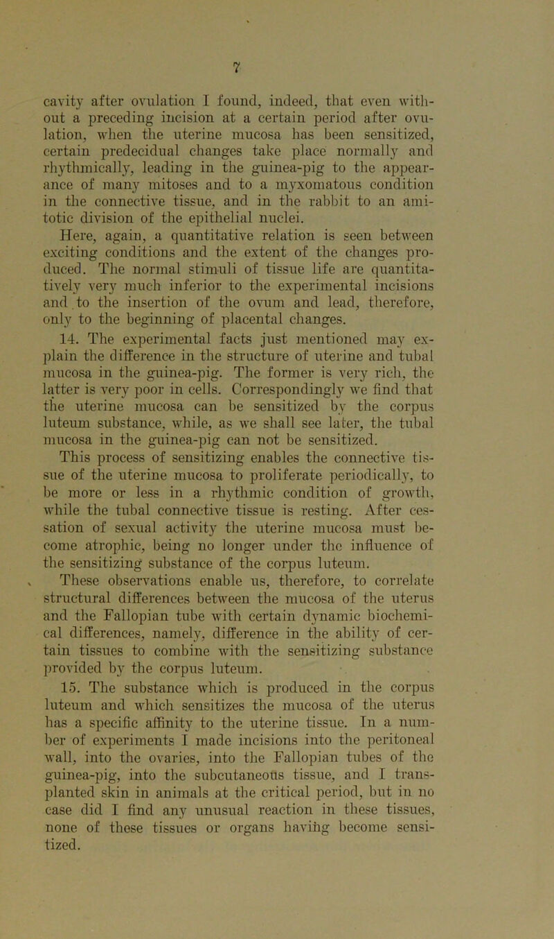cavity after ovulation 1 found, indeed, that even with- out a preceding incision at a certain period after ovu- lation, when the uterine mucosa has been sensitized, certain predecidual changes take place normally and rhythmically, leading in the guinea-pig to the appear- ance of many mitoses and to a myxomatous condition in the connective tissue, and in the rabbit to an ami- totic division of the epithelial nuclei. Here, again, a quantitative relation is seen between exciting conditions and the extent of the changes pro- duced. The normal stimuli of tissue life are quantita- tively very much inferior to the experimental incisions and .to the insertion of the ovum and lead, therefore, only to the beginning of placental changes. 14. The experimental facts just mentioned may ex- plain the difference in the structure of uterine and tubal mucosa in the guinea-pig. The former is very rich, the latter is very poor in cells. Corresponding^ we find that the uterine mucosa can be sensitized by the corpus luteum substance, while, as we shall see later, the tubal mucosa in the guinea-pig can not be sensitized. This process of sensitizing enables the connective tis- sue of the uterine mucosa to proliferate periodically, to be more or less in a rhythmic condition of growth, while the tubal connective tissue is resting. After ces- sation of sexual activity the uterine mucosa must be- come atrophic, being no longer under the influence of the sensitizing substance of the corpus luteum. These observations enable us, therefore, to correlate structural differences between the mucosa of the uterus and the Fallopian tube with certain dynamic biochemi- cal differences, namely, difference in the ability of cer- tain tissues to combine with the sensitizing substance provided by the corpus luteum. 15. The substance which is produced in the corpus luteum and which sensitizes the mucosa of the uterus has a specific affinity to the uterine tissue. In a num- ber of experiments I made incisions into the peritoneal wall, into the ovaries, into the Fallopian tubes of the guinea-pig, into the subcutaneous tissue, and I trans- planted skin in animals at the critical period, but in no case did I find any unusual reaction in these tissues, none of these tissues or organs havihg become sensi- tized.