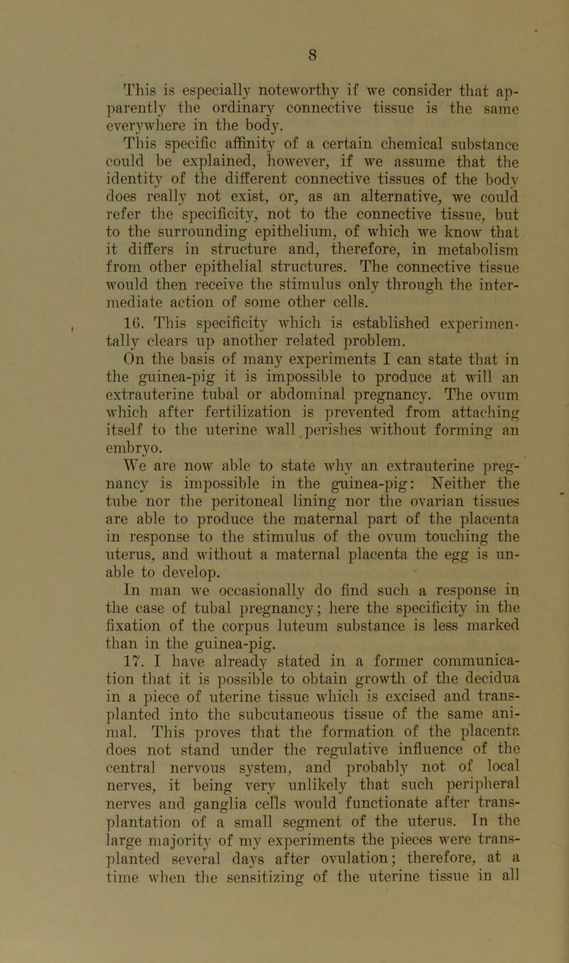 This is especially noteworthy if we consider that ap- parently the ordinary connective tissue is the same everywhere in the body. This specific affinity of a certain chemical substance could be explained, however, if we assume that the identity of the different connective tissues of the body does really not exist, or, as an alternative, we could refer the specificity, not to the connective tissue, but to the surrounding epithelium, of which we know that it differs in structure and, therefore, in metabolism from other epithelial structures. The connective tissue would then receive the stimulus only through the inter- mediate action of some other cells. 1G. This specificity which is established experimen- tally clears up another related problem. On the basis of many experiments I can state that in the guinea-pig it is impossible to produce at will an extrauterine tubal or abdominal pregnancy. The ovum which after fertilization is prevented from attaching itself to the uterine wall perishes without forming an embryo. We are now able to state why an extrauterine preg- nancy is impossible in the guinea-pig: Neither the tube nor the peritoneal lining nor the ovarian tissues are able to produce the maternal part of the placenta in response to the stimulus of the ovum touching the uterus, and without a maternal placenta the egg is un- able to develop. In man we occasionally do find such a response in the case of tubal pregnancy; here the specificity in the fixation of the corpus luteum substance is less marked than in the guinea-pig. 17. I have already stated in a former communica- tion that it is possible to obtain growth of the decidua i:i a piece of uterine tissue which is excised and trans- planted into the subcutaneous tissue of the same ani- mal. This proves that the formation of the placenta does not stand under the regulative influence of the central nervous system, and probably not of local nerves, it being very unlikely that such peripheral nerves and ganglia cells would functionate after trans- plantation of a small segment of the uterus. Tn the large majority of my experiments the pieces were trans- planted several days after ovulation; therefore, at a time when the sensitizing of the uterine tissue in all