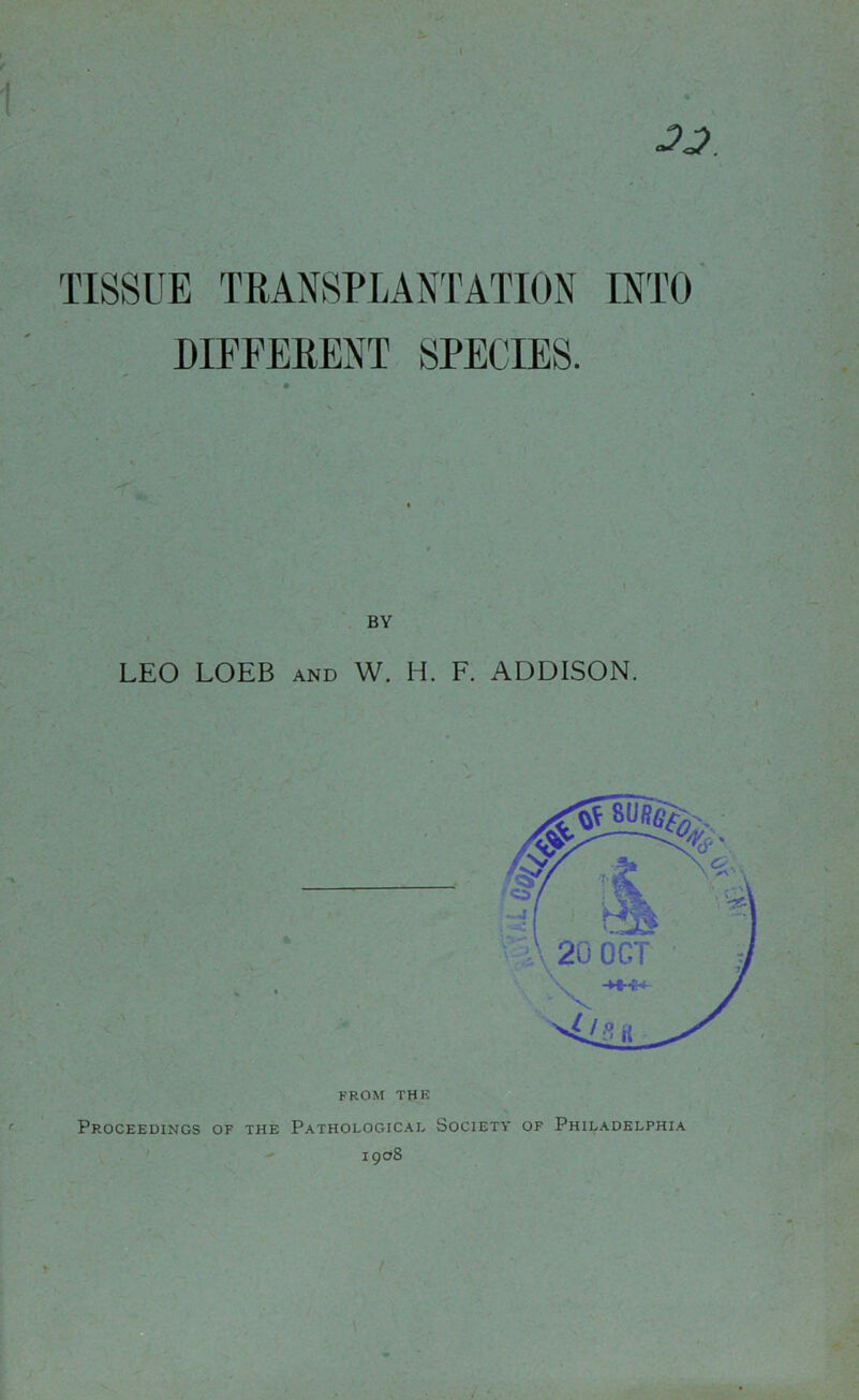 JJ. TISSUE TRANSPLANTATION INTO DIFFERENT SPECIES. BY LEO LOEB and W. H. F. ADDISON. FROM THE Proceedings of the Pathological Society of Philadelphia 190s