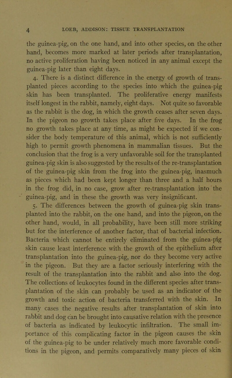 the guinea-pig, on the one hand, and into other species, on the other hand, becomes more marked at later periods after transplantation, no active proliferation having been noticed in any animal except the guinea-pig later than eight days. 4. There is a distinct difference in the energy of growth of trans- planted pieces according to the species into which the guinea-pig skin has been transplanted. The proliferative energy manifests itself longest in the rabbit, namely, eight days. Not quite so favorable as the rabbit is the dog, in which the growth ceases after seven days. In the pigeon no growth takes place after five days. In the frog no growth takes place at any time, as might be expected if we con- sider the body temperature of this animal, which is not sufficiently high to permit growth phenomena in mammalian tissues. But the conclusion that the frog is a very unfavorable soil for the transplanted guinea-pig skin is also suggested by the results of the re-transplantation of the guinea-pig skin from the frog into the guinea-pig, inasmuch as pieces which had been kept longer than three and a half hours in the frog did, in no case, grow after re-transplantation into the guinea-pig, and in these the growth was very insignificant. 5. The differences between the growth of guinea-pig skin trans- planted into the rabbit, on the one hand, and into the pigeon, on the other hand, would, in all probability, have been still more striking but for the interference of another factor, that of bacterial infection. Bacteria which cannot be entirely eliminated from the guinea-pig skin cause least interference with the growth of the epithelium after transplantation into the guinea-pig, nor do they become very active in the pigeon. But they are a factor seriously interfering with the result of the transplantation into the rabbit and also into the dog. The collections of leukocytes found in the different species after trans- plantation of the skin can probably be used as an indicator of the growth and toxic action of bacteria transferred with the skin. In many cases the negative results after transplantation of skin into rabbit and dog can be brought into causative relation with the presence of bacteria as indicated by leukocytic infiltration. The small im- portance of this complicating factor in the pigeon causes the skin of the guinea-pig to be under relatively much more favorable condi- tions in the pigeon, and permits comparatively many pieces of skin