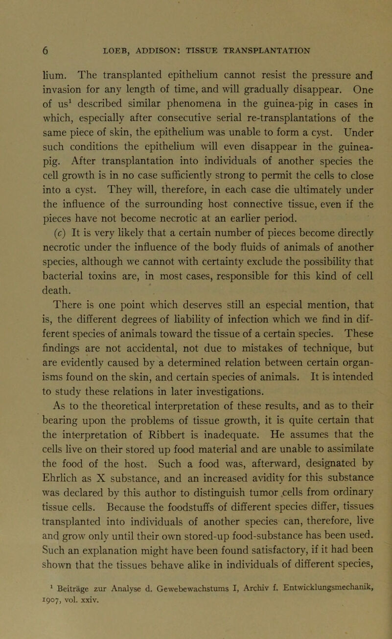 Hum. The transplanted epithelium cannot resist the pressure and invasion for any length of time, and will gradually disappear. One of us1 described similar phenomena in the guinea-pig in cases in which, especially after consecutive serial re-transplantations of the same piece of skin, the epithelium was unable to form a cyst. Under such conditions the epithelium will even disappear in the guinea- pig. After transplantation into individuals of another species the cell growth is in no case sufficiently strong to permit the cells to close into a cyst. They will, therefore, in each case die ultimately under the influence of the surrounding host connective tissue, even if the pieces have not become necrotic at an earlier period. (ic) It is very likely that a certain number of pieces become directly necrotic under the influence of the body fluids of animals of another species, although we cannot with certainty exclude the possibility that bacterial toxins are, in most cases, responsible for this kind of cell death. There is one point which deserves still an especial mention, that is, the different degrees of liability of infection which we find in dif- ferent species of animals toward the tissue of a certain species. These findings are not accidental, not due to mistakes of technique, but are evidently caused by a determined relation between certain organ- isms found on the skin, and certain species of animals. It is intended to study these relations in later investigations. As to the theoretical interpretation of these results, and as to their bearing upon the problems of tissue growth, it is quite certain that the interpretation of Ribbert is inadequate. He assumes that the cells live on their stored up food material and are unable to assimilate the food of the host. Such a food was, afterward, designated by Ehrlich as X substance, and an increased aviditv for this substance was declared by this author to distinguish tumor cells from ordinary tissue cells. Because the foodstuffs of different species differ, tissues transplanted into individuals of another species can, therefore, live and grow only until their own stored-up food-substance has been used. Such an explanation might have been found satisfactory, if it had been shown that the tissues behave alike in individuals of different species, 1 Beitrage zur Analyse d. Gewebewachstums I, Archiv f. Entwicklungsmechanik, 1907, vol. xxiv.