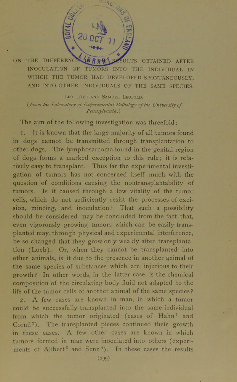 INOCULATION OF TUMORS INTO THE INDIVIDUAL IN WHICH THE TUMOR HAD DEVELOPED SPONTANEOUSLY, AND INTO OTHER INDIVIDUALS OF THE SAME SPECIES. Leo Loeb and Samuel Leopold. (From the Laboratory of Experimental Pathology of the University of Pennsylvania.) The aim of the following investigation was threefold : 1. It is known that the large majority of all tumors found in dogs cannot be transmitted through transplantation to other dogs. The lymphosarcoma found in the genital region of dogs forms a marked exception to this rule; it is rela- tively easy to transplant. Thus far the experimental investi- gation of tumors has not concerned itself much with the question of conditions causing the nontransplantability of tumors. Is it caused through a low vitality of the tumor cells, which do not sufficiently resist the processes of exci- sion, mincing, and inoculation? That such a possibility should be considered may be concluded from the fact that, even vigorously growing tumors which can be easily trans- planted may, through physical and experimental interference, be so changed that they grow only weakly after transplanta- tion (Loeb). Or, when they cannot be transplanted into other animals, is it due to the presence in another animal of the same species of substances which are injurious to their growth? In other words, in the latter case, is the chemical composition of the circulating body fluid not adapted to the life of the tumor cells of another animal of the same species? 2. A few cases are known in man, in which a tumor could be successfully transplanted into the same individual from which the tumor originated (cases of Hahn1 and Cornil2). The transplanted pieces continued their growth in these cases. A few other cases are known in which tumors formed in man were inoculated into others (experi- ments of Alibert3 and Senn4). In these cases the results