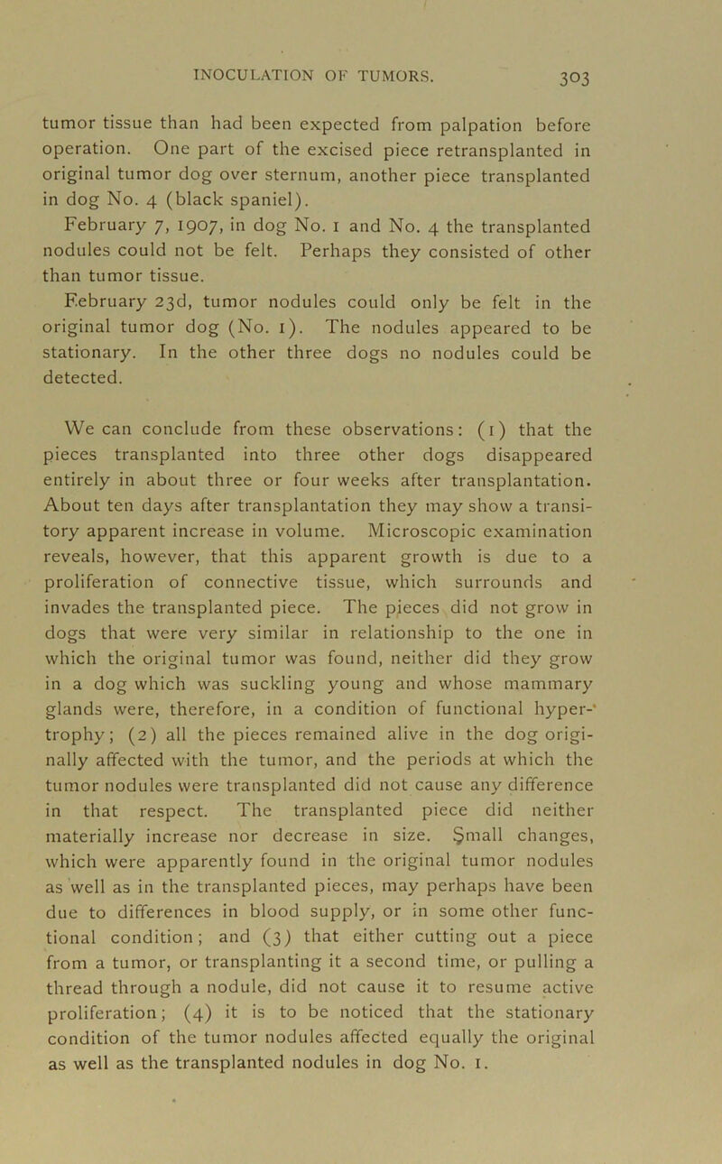 tumor tissue than had been expected from palpation before operation. One part of the excised piece retransplanted in original tumor dog over sternum, another piece transplanted in dog No. 4 (black spaniel). February 7, 1907, in dog No. 1 and No. 4 the transplanted nodules could not be felt. Perhaps they consisted of other than tumor tissue. February 23d, tumor nodules could only be felt in the original tumor dog (No. 1). The nodules appeared to be stationary. In the other three dogs no nodules could be detected. We can conclude from these observations: (1) that the pieces transplanted into three other dogs disappeared entirely in about three or four weeks after transplantation. About ten days after transplantation they may show a transi- tory apparent increase in volume. Microscopic examination reveals, however, that this apparent growth is due to a proliferation of connective tissue, which surrounds and invades the transplanted piece. The pieces did not grow in dogs that were very similar in relationship to the one in which the original tumor was found, neither did they grow in a dog which was suckling young and whose mammary glands were, therefore, in a condition of functional hyper- trophy; (2) all the pieces remained alive in the dog origi- nally affected with the tumor, and the periods at which the tumor nodules were transplanted did not cause any difference in that respect. The transplanted piece did neither materially increase nor decrease in size. §mall changes, which were apparently found in the original tumor nodules as well as in the transplanted pieces, may perhaps have been due to differences in blood supply, or in some other func- tional condition; and (3) that either cutting out a piece from a tumor, or transplanting it a second time, or pulling a thread through a nodule, did not cause it to resume active proliferation; (4) it is to be noticed that the stationary condition of the tumor nodules affected equally the original as well as the transplanted nodules in dog No. 1.