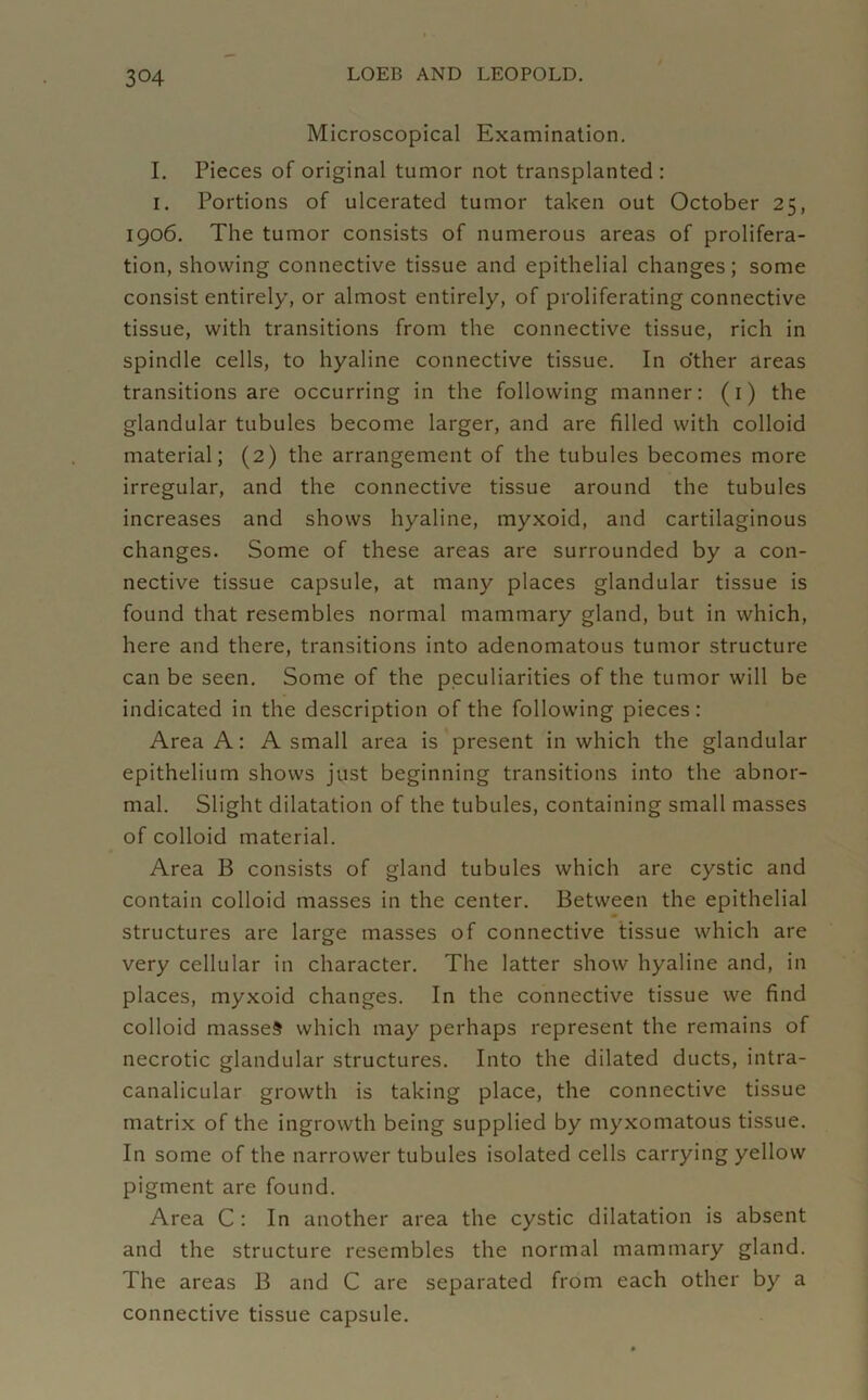 Microscopical Examination. I. Pieces of original tumor not transplanted : i. Portions of ulcerated tumor taken out October 25, 1906. The tumor consists of numerous areas of prolifera- tion, showing connective tissue and epithelial changes; some consist entirely, or almost entirely, of proliferating connective tissue, with transitions from the connective tissue, rich in spindle cells, to hyaline connective tissue. In other areas transitions are occurring in the following manner: (1) the glandular tubules become larger, and are filled with colloid material; (2) the arrangement of the tubules becomes more irregular, and the connective tissue around the tubules increases and shows hyaline, myxoid, and cartilaginous changes. Some of these areas are surrounded by a con- nective tissue capsule, at many places glandular tissue is found that resembles normal mammary gland, but in which, here and there, transitions into adenomatous tumor structure can be seen. Some of the peculiarities of the tumor will be indicated in the description of the following pieces: Area A: A small area is present in which the glandular epithelium shows just beginning transitions into the abnor- mal. Slight dilatation of the tubules, containing small masses of colloid material. Area B consists of gland tubules which are cystic and contain colloid masses in the center. Between the epithelial structures are large masses of connective tissue which are very cellular in character. The latter show hyaline and, in places, myxoid changes. In the connective tissue we find colloid masses which may perhaps represent the remains of necrotic glandular structures. Into the dilated ducts, intra- canalicular growth is taking place, the connective tissue matrix of the ingrowth being supplied by myxomatous tissue. In some of the narrower tubules isolated cells carrying yellow pigment are found. Area C : In another area the cystic dilatation is absent and the structure resembles the normal mammary gland. The areas B and C are separated from each other by a connective tissue capsule.
