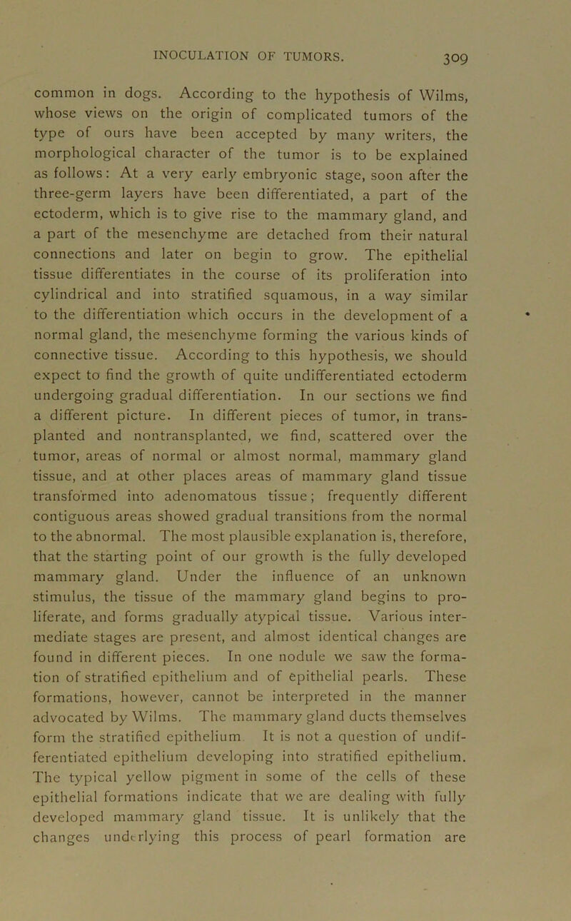 common in dogs. According to the hypothesis of Wilms, whose views on the origin of complicated tumors of the type of ours have been accepted by many writers, the morphological character of the tumor is to be explained as follows: At a very early embryonic stage, soon after the three-germ layers have been differentiated, a part of the ectoderm, which is to give rise to the mammary gland, and a part of the mesenchyme are detached from their natural connections and later on begin to grow. The epithelial tissue differentiates in the course of its proliferation into cylindrical and into stratified squamous, in a way similar to the differentiation which occurs in the development of a normal gland, the mesenchyme forming the various kinds of connective tissue. According to this hypothesis, we should expect to find the growth of quite undifferentiated ectoderm undergoing gradual differentiation. In our sections we find a different picture. In different pieces of tumor, in trans- planted and nontransplanted, we find, scattered over the tumor, areas of normal or almost normal, mammary gland tissue, and at other places areas of mammary gland tissue transformed into adenomatous tissue; frequently different contiguous areas showed gradual transitions from the normal to the abnormal. The most plausible explanation is, therefore, that the starting point of our growth is the fully developed mammary gland. Under the influence of an unknown stimulus, the tissue of the mammary gland begins to pro- liferate, and forms gradually atypical tissue. Various inter- mediate stages are present, and almost identical changes are found in different pieces. In one nodule we saw the forma- tion of stratified epithelium and of epithelial pearls. These formations, however, cannot be interpreted in the manner advocated by Wilms. The mammary gland ducts themselves form the stratified epithelium It is not a question of undif- ferentiated epithelium developing into stratified epithelium. The typical yellow pigment in some of the cells of these epithelial formations indicate that we are dealing with fully developed mammary gland tissue. It is unlikely that the changes underlying this process of pearl formation are