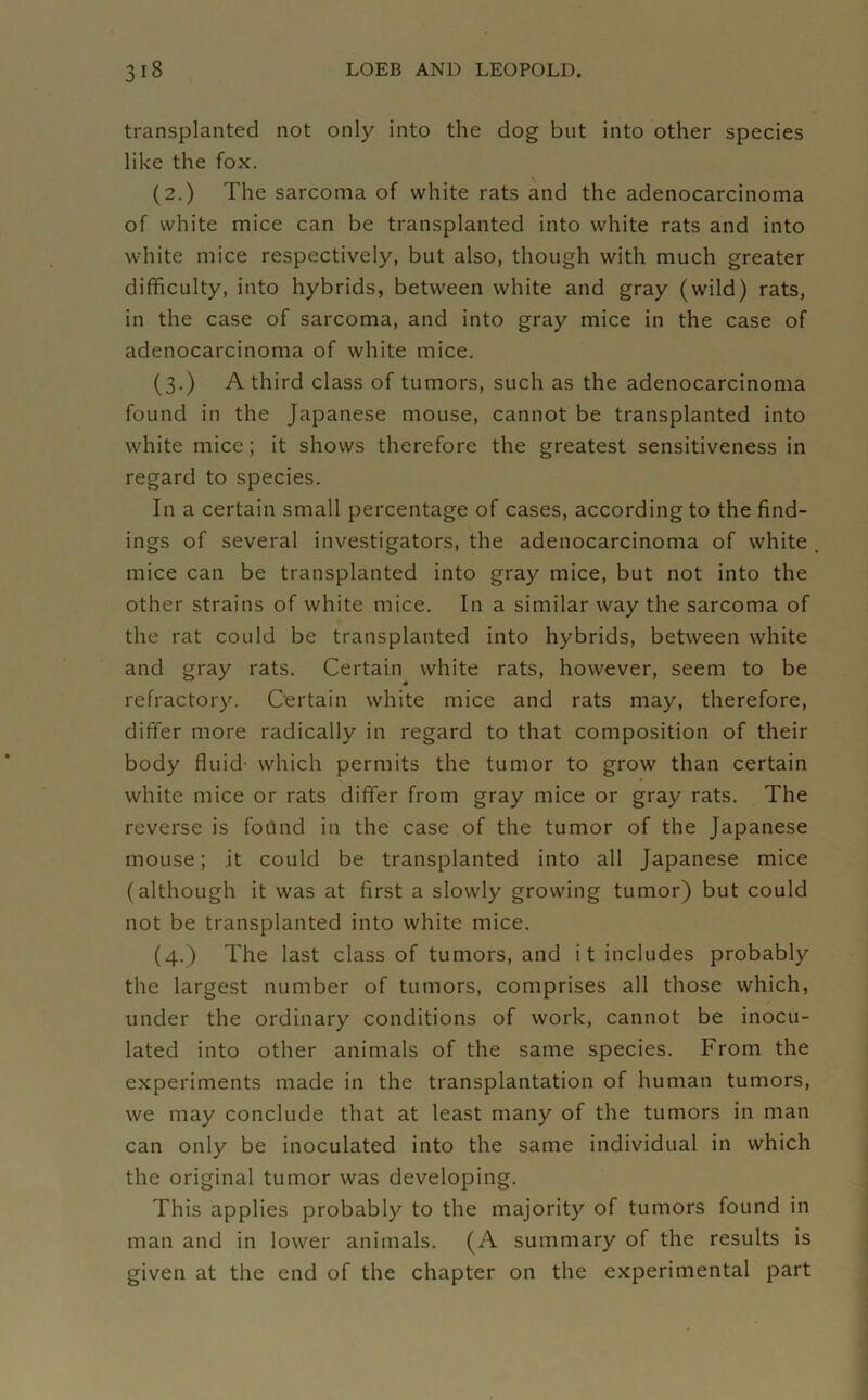 transplanted not only into the dog but into other species like the fox. (2.) The sarcoma of white rats and the adenocarcinoma of white mice can be transplanted into white rats and into white mice respectively, but also, though with much greater difficulty, into hybrids, between white and gray (wild) rats, in the case of sarcoma, and into gray mice in the case of adenocarcinoma of white mice. (3.) A third class of tumors, such as the adenocarcinoma found in the Japanese mouse, cannot be transplanted into white mice; it shows therefore the greatest sensitiveness in regard to species. In a certain small percentage of cases, according to the find- ings of several investigators, the adenocarcinoma of white mice can be transplanted into gray mice, but not into the other strains of white mice. In a similar way the sarcoma of the rat could be transplanted into hybrids, between white and gray rats. Certain white rats, however, seem to be refractory. Certain white mice and rats may, therefore, differ more radically in regard to that composition of their body fluid- which permits the tumor to grow than certain white mice or rats differ from gray mice or gray rats. The reverse is fotind in the case of the tumor of the Japanese mouse; it could be transplanted into all Japanese mice (although it was at first a slowly growing tumor) but could not be transplanted into white mice. (4.) The last class of tumors, and i t includes probably the largest number of tumors, comprises all those which, under the ordinary conditions of work, cannot be inocu- lated into other animals of the same species. From the experiments made in the transplantation of human tumors, we may conclude that at least many of the tumors in man can only be inoculated into the same individual in which the original tumor was developing. This applies probably to the majority of tumors found in man and in lower animals. (A summary of the results is given at the end of the chapter on the experimental part