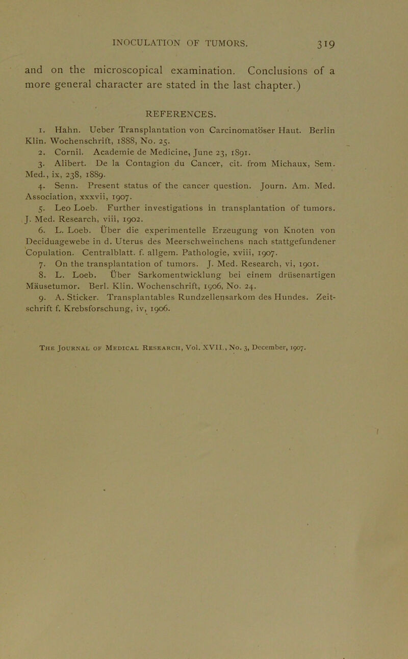 and on the microscopical examination. Conclusions of a more general character are stated in the last chapter.) REFERENCES. 1. Hahn. Ueber Transplantation von Carcinomatoser Haut. Berlin Klin. Wochenschrift, 1S88, No. 25. 2. Cornil. Academie de Medicine, June 23, 1S91. 3. Alibert. De la Contagion du Cancer, cit. from Michaux, Sem. Med., ix, 238, 1889. 4. Senn. Present status of the cancer question. Journ. Am. Med. Association, xxxvii, 1907. 5. Leo Loeb. Further investigations in transplantation of tumors. J. Med. Research, viii, 1902. 6. L. Loeb. fiber die experimentelle Erzeugung von Knoten von Deciduagevvebe in d. Uterus des Meerschweinchens nach stattgefundener Copulation. Centralblatt. f. allgem. Pathologie, xviii, 1907. 7. On the transplantation of tumors. J. Med. Research, vi, 1901. 8. L. Loeb. tjber Sarkomentwicklung bei einem driisenartigen Mausetumor. Berl. Klin. Wochenschrift, 1906, No. 24. 9. A. Sticker. Transplantables Rundzellensarkom des Hundes. Zeit- schrift f. Krebsforschung, iv, 1906. The Journal of Medical Research, Vol. XVII,, No. 3, December, 1907.