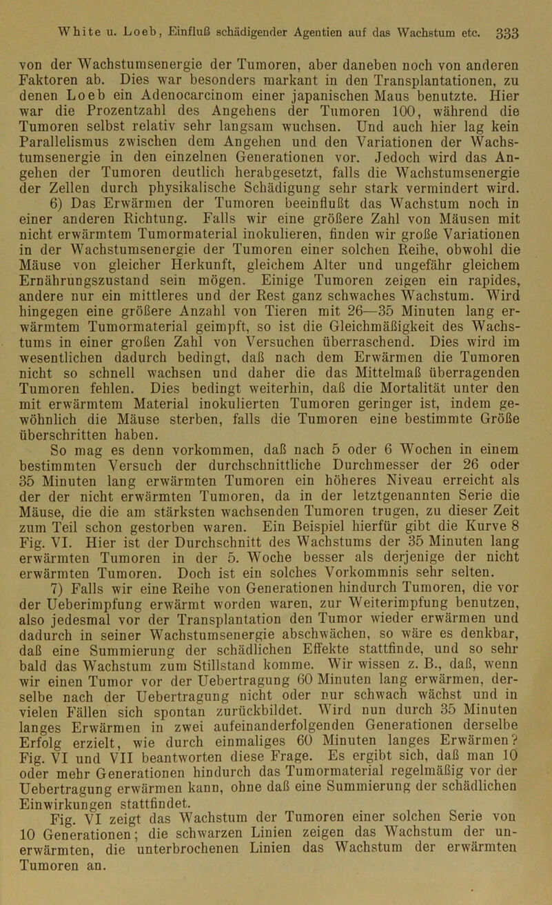 von der Wachstumsenergie der Tumoren, aber daneben noch von anderen Faktoren ab. Dies war besonders markant in den Transplantationen, zu denen Loeb ein Adenocarcinom einer japanischen Maus benutzte. Hier war die Prozentzahl des Angehens der Tumoren 100, während die Tumoren selbst relativ sehr langsam wuchsen. Und auch hier lag kein Parallelismus zwischen dem Angehen und den Variationen der Wachs- tumsenergie in den einzelnen Generationen vor. Jedoch wird das An- gehen der Tumoren deutlich herabgesetzt, falls die Wachstumsenergie der Zellen durch physikalische Schädigung sehr stark vermindert wird. 6) Das Erwärmen der Tumoren beeinflußt das Wachstum noch in einer anderen Richtung. Falls wir eine größere Zahl von Mäusen mit nicht erwärmtem Tumormaterial inokulieren, finden wir große Variationen in der Wachstumsenergie der Tumoren einer solchen Reihe, obwohl die Mäuse von gleicher Herkunft, gleichem Alter und ungefähr gleichem Ernährungszustand sein mögen. Einige Tumoren zeigen ein rapides, andere nur ein mittleres und der Rest ganz schwaches Wachstum. Wird hingegen eine größere Anzahl von Tieren mit 26—35 Minuten lang er- wärmtem Tumormaterial geimpft, so ist die Gleichmäßigkeit des Wachs- tums in einer großen Zahl von Versuchen überraschend. Dies wird im wesentlichen dadurch bedingt, daß nach dem Erwärmen die Tumoren nicht so schnell wachsen und daher die das Mittelmaß überragenden Tumoren fehlen. Dies bedingt weiterhin, daß die Mortalität unter den mit erwärmtem Material inokulierten Tumoren geringer ist, indem ge- wöhnlich die Mäuse sterben, falls die Tumoren eine bestimmte Größe überschritten haben. So mag es denn Vorkommen, daß nach 5 oder 6 Wochen in einem bestimmten Versuch der durchschnittliche Durchmesser der 26 oder 35 Minuten lang erwärmten Tumoren ein höheres Niveau erreicht als der der nicht erwärmten Tumoren, da in der letztgenannten Serie die Mäuse, die die am stärksten wachsenden Tumoren trugen, zu dieser Zeit zum Teil schon gestorben waren. Ein Beispiel hierfür gibt die Kurve 8 Fig. VI. Hier ist der Durchschnitt des Wachstums der 35 Minuten lang erwärmten Tumoren in der 5. Woche besser als derjenige der nicht erwärmten Tumoren. Doch ist ein solches Vorkommnis sehr selten. 7) Falls wir eine Reihe von Generationen hindurch Tumoren, die vor der Ueberimpfung erwärmt worden waren, zur Weiterimpfung benutzen, also jedesmal vor der Transplantation den Tumor wieder erwärmen und dadurch in seiner Wachstumsenergie abschwächen, so wäre es denkbar, daß eine Summierung der schädlichen Effekte stattfinde, und so sehr bald das Wachstum zum Stillstand komme. Wir wissen z. B., daß, wenn wir einen Tumor vor der Uebertragung 60 Minuten lang erwärmen, der- selbe nach der Uebertragung nicht oder nur schwach wächst und in vielen Fällen sich spontan zurückbildet. Wird nun durch 35 Minuten langes Erwärmen in zwei aufeinanderfolgenden Generationen derselbe Erfolg erzielt, wie durch einmaliges 60 Minuten langes Erwärmen? Fig. VI und VII beantworten diese Frage. Es ergibt sich, daß man 10 oder mehr Generationen hindurch das Tumormaterial regelmäßig vor der Uebertragung erwärmen kann, ohne daß eine Summierung der schädlichen Einwirkungen stattfindet. Fig. VI zeigt das Wachstum der Tumoren einer solchen Serie von 10 Generationen ; die schwarzen Linien zeigen das Wachstum der un- erwärmten, die unterbrochenen Linien das Wachstum der erwärmten Tumoren an.