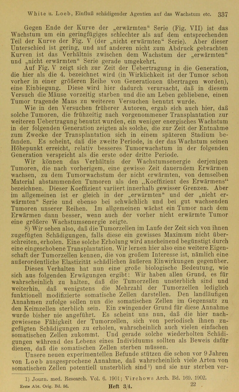 Gegen Ende der Kurve der „erwärmten“ Serie (Fig. VII) ist das Wachstum um ein geringfügiges schlechter als auf dem entsprechenden Teil der Kurve der Fig. V (der „nicht erwärmten“ Serie). Aber dieser Unterschied ist gering, und auf anderen nicht zum Abdruck gebrachten Kurven ist das Verhältnis zwischen dem Wachstum der „erwärmten“ und „nicht erwärmten“ Serie gerade umgekehrt. Auf Fig. V zeigt sich zur Zeit der Uebertragung in die Generation, die hier als die 4. bezeichnet wird (in Wirklichkeit ist der Tumor schon vorher in einer größeren Reihe von Generationen übertragen worden), eine Einbiegung. Diese wird hier dadurch verursacht, daß in diesem Versuch die Mäuse vorzeitig starben und die am Leben gebliebene, einen Tumor tragende Maus zu weiteren Versuchen benutzt wurde. Wie in den Versuchen früherer Autoren, ergab sich auch hier, daß solche Tumoren, die frühzeitig nach vorgenommener Transplantation zur weiteren Uebertragung benutzt wurden, ein weniger energisches Wachstum in der folgenden Generation zeigten als solche, die zur Zeit der Entnahme zum Zwecke der Transplantation sich in einem späteren Stadium be- fanden. Es scheint, daß die zweite Periode, in der das Wachstum seinen Höhepunkt erreicht, relativ besseres Tumorwachstum in der folgenden Generation verspricht als die erste oder dritte Periode. Wir können das Verhältnis der Wachstumsenergie derjenigen Tumoren, die nach vorherigem, eine gewisse Zeit dauerndem Erwärmen wachsen, zu dem Tumorwachstum der nicht erwärmten, von demselben Material abstammenden Tumoren als den „Koeffizient des Erwärmens“ bezeichnen. Dieser Koeffizient variiert innerhalb gewisser Grenzen. Aber im allgemeinen ist er gleich in der „erwärmten“ und der „nicht er- wärmten“ Serie und ebenso bei schwächlich und bei gut wachsenden Tumoren unserer Reihen. Im allgemeinen wächst ein Tumor nach dem Erwärmen dann besser, wenn auch der vorher nicht erwärmte Tumor eine größere Wachstumsenergie zeigte. 8) Wir sehen also, daß die Tumorzellen im Laufe der Zeit sich von ihnen zugefügten Schädigungen, falls diese ein gewisses Maximum nicht über- schreiten, erholen. Eine solche Erholung wird anscheinend begünstigt durch eine eingeschobene Transplantation. Wir lernen hier also eine weitere Eigen- schaft der Tumorzellen kennen, die von großem Interesse ist, nämlich eine außerordentliche Elastizität schädlichen äußeren Einwirkungen gegenüber. Dieses Verhalten hat nun eine große biologische Bedeutung, wie sich aus folgenden Erwägungen ergibt: Wir haben allen Grund, es für wahrscheinlich zu halten, daß die Tumorzellen unsterblich sind und weiterhin, daß wenigstens die Mehrzahl der Tumorzellen lediglich funktionell modifizierte somatische Zellen darstellen. Den landläufigen Annahmen zufolge sollen nun die somatischen Zellen im Gegensatz zu den Keimzellen sterblich sein. Ein zwingender Grund für diese Annahme wurde bisher nie angeführt. Es scheint uns nun, daß die hier nach- gewiesene Fähigkeit der Tumorzellen, sich von periodisch ihnen zu- gefügten Schädigungen zu erholen, wahrscheinlich auch vielen einfachen somatischen Zellen zukommt. Und gerade solche wiederholten Schädi- gungen während des Lebens eines Individuums sollten als Beweis dafür dienen, daß die somatischen Zellen sterben müssen. Unsere neuen experimentellen Befunde stützen die schon vor 9 Jahren von Loeb ausgesprochene Annahme, daß wahrscheinlich viele Arten von somatischen Zellen potentiell unsterblich sind1) und sie nur sterben ver- 1) Journ. med. Research. Vol. 6. 1901; Virchows Areh. Bd. 169. 1902. Erste Abt. Orig. Bd. 5G. Heft 8/4. 22 •