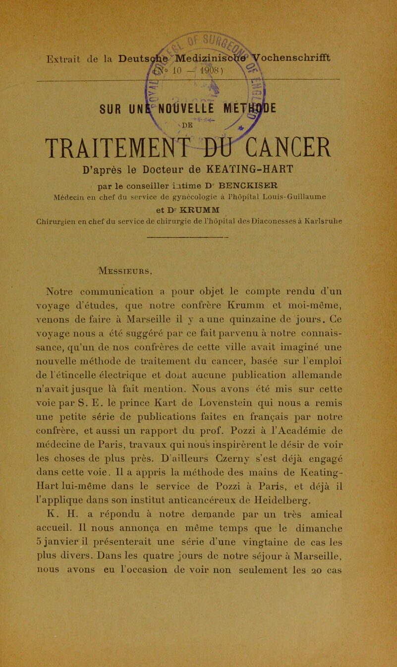 TRAITEMENT D’après le Docteur de KEATING-HART par le conseiller intime Dr BENCKISER Médecin en chef du service de gynécologie à. Phôpital Louis-Guillaume et D' KRUMM Chirurgien en chef du service de chirurgie de l'hôpital des Diaconesses à Karlsruhe Messieurs, Notre communication a pour objet le compte rendu d'un voyage d’études, que notre confrère Krumm et moi-même, venons défaire à Marseille il y anne quinzaine de jours. Ce voyage nous a été suggéré par ce fait parvenu à notre connais- sance, qu’un de nos confrères de cette ville avait imaginé une nouvelle méthode de traitement du cancer, basée sur l’emploi de l’étincelle électrique et dont aucune publication allemande n’avait jusque là fait mention. Nous avons été mis sur cette voie par S. E. le prince Kart de Lovenstein qui nous a remis une petite série de publications faites en français par notre confrère, et aussi un rapport du prof. Pozzi à l’Académie de médecine de Paris, travaux qui nous inspirèrent le désir de voir les choses de plus près. D’ailleurs Czerny s’est déjà engagé dans cette voie. Il a appris la méthode des mains de Keating- Hart lui-même dans le service de Pozzi à Paris, et déjà il l’applique dans son institut anticancéreux de Heidelberg. K. H. a répondu à notre demande par un très amical accueil. Il nous annonça en même temps que le dimanche 5 janvier il présenterait une série d’une vingtaine de cas les plus divers. Dans les quatre jours de notre séjour à Marseille, nous avons eu l’occasion de voir non seulement les 20 cas