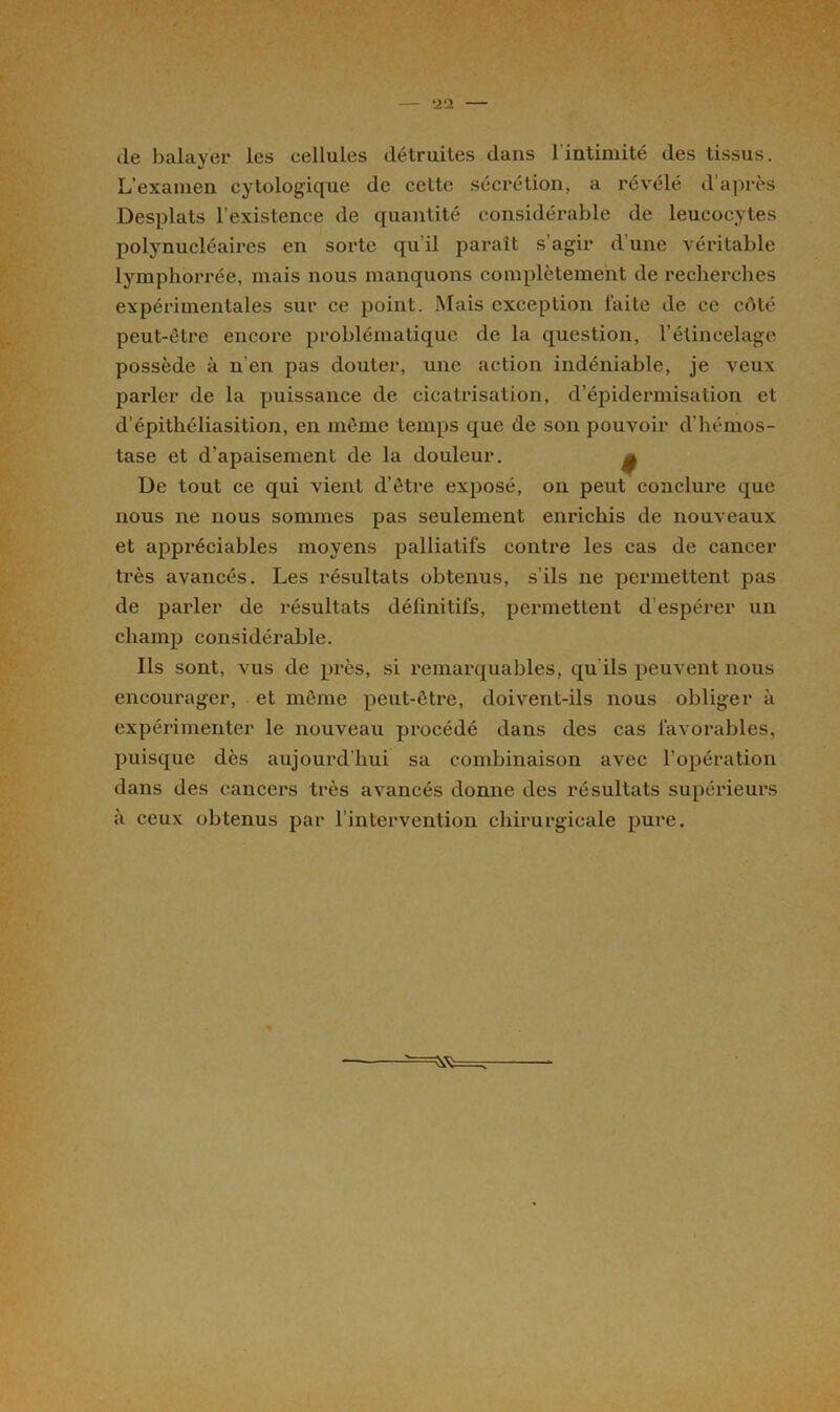 de balayer les cellules détruites dans 1 intimité des tissus. L’examen cytologique de cette sécrétion, a révélé d’après Desplats l’existence de quantité considérable de leucocytes polynucléaires en sorte qu’il paraît s’agir d’une véritable lymphorrée, mais nous manquons complètement de recherches expérimentales sur ce point. Mais exception laite de ce côté peut-être encore problématique de la question, l’élincelage possède à n’en pas douter, une action indéniable, je veux parler de la puissance de cicatrisation, d’épidermisation et d'épithéliasition, en même temps que de son pouvoir d’hémos- tase et d’apaisement de la douleur. f De tout ce qui vient d’être exposé, on peut conclure que nous ne nous sommes pas seulement enrichis de nouveaux et appréciables moyens palliatifs contre les cas de cancer très avancés. Les résultats obtenus, s’ils ne permettent pas de parler de résultats définitifs, permettent d espérer un champ considérable. Ils sont, vus de près, si remarquables, qu ils peuvent nous encourager, et même peut-être, doivent-ils nous obliger à expérimenter le nouveau procédé dans des cas favorables, puisque dès aujourd'hui sa combinaison avec l’opération dans des cancers très avancés donne des résultats supérieurs à ceux obtenus par l’intervention chirurgicale pure.