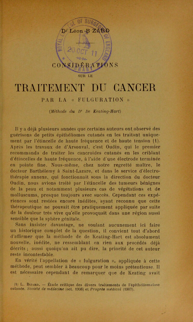 SUR LE TRAITEMENT DU CANCER PAR LA « FULGURATION » (Méthode du I)' De Keating-Hart) Il y a déjà plusieurs années que certains auteurs ont observé des guérisons de petits épithéliomes cutanés en les traitant unique- ment par l’étincelle de haute fréquence et de haute tension (1). Après les travaux de d’Arsonval, c’est Oudin, qui le premier recommanda de traiter les cancroides cutanés en les criblant d’étincelles de haute fréquence, à l’aide d'une électrode terminée en pointe fine. Nous-même, chez notre regretté maître, le docteur Barthélemy à Saint-Lazare, et dans le service d’électro- thérapie annexe, qui fonctionnait sous la direction du docteur Oudin, nous avions traité par l’étincelle des tumeurs bénignes de la peau et notamment plusieurs cas de végétations et de molluscums, presque toujours avec succès. Cependant ces expé- riences sont restées encore inédites, ayant reconnu que cette thérapeutique ne pouvait être pratiquement appliquée par suite de la douleur très vive qu’elle provoquait dans une région aussi sensible que la sphère génitale. Sans insister davantage, ne voulant aucunement ici faire un historique complet de la question, il convient tout d’abord d’affirmer que la méthode de de Keating-Hart est absolument nouvelle, inédite, ne ressemblant en rien aux procédés déjà décrits ; aussi quoiqu’on ait pu dire, la priorité de cet auteur reste incontestable. En vérité l’appellation de « fulguration », appliquée à cette méthode, peut sembler à beaucoup pour le moins prétentieuse. Il est nécessaire cependant de remarquer que de Keating avait (1) L. Bizard. — Élude critique des divers traitements de l’épithéliomatose cutanée. Société cle médecine (oct. 1906) et Progrès médical (1907).