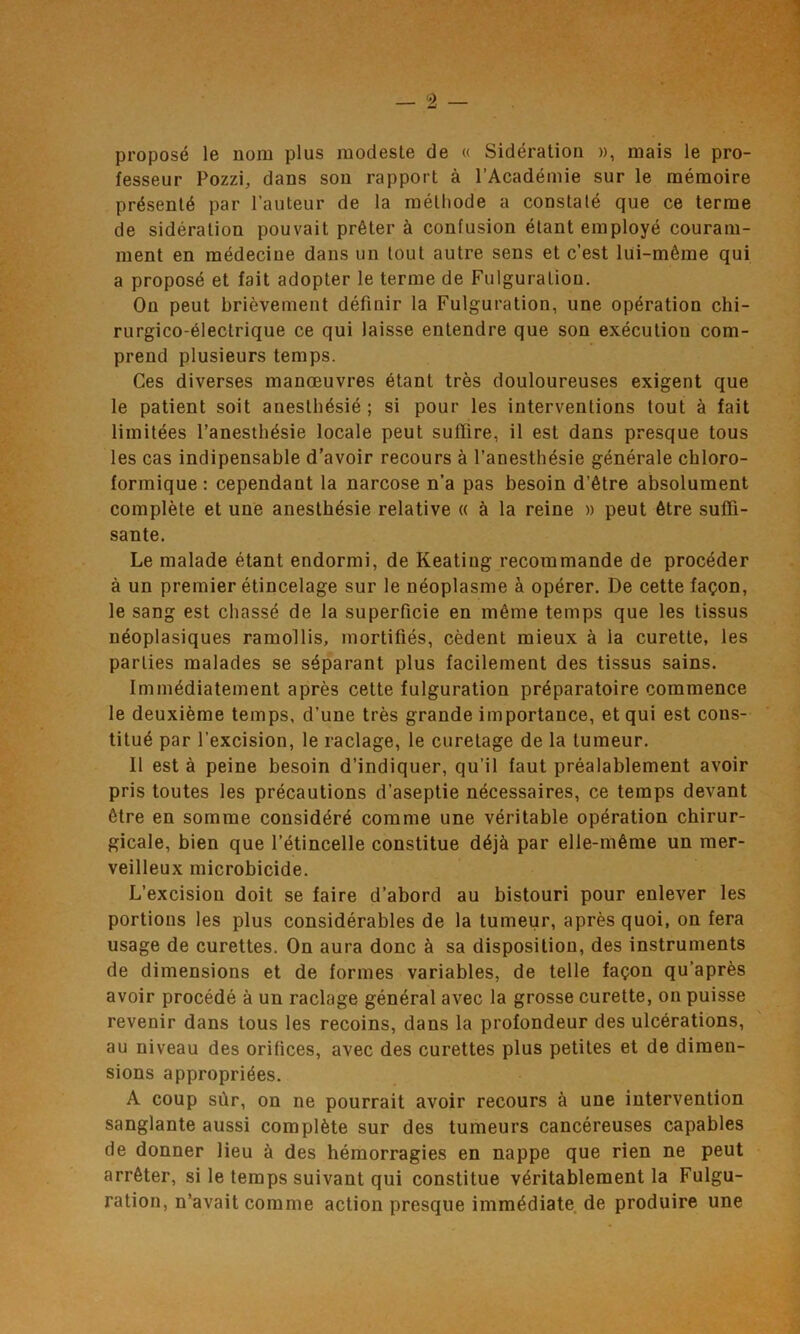 proposé le nom plus modesle de « Sidération », mais le pro- fesseur Pozzi, dans son rapport à l’Académie sur le mémoire présenté par l’auteur de la méthode a constaté que ce terme de sidération pouvait prêter à confusion étant employé couram- ment en médecine dans un tout autre sens et c’est lui-même qui a proposé et fait adopter le terme de Fulguration. On peut brièvement définir la Fulguration, une opération chi- rurgico-éleclrique ce qui laisse entendre que son exécution com- prend plusieurs temps. Ces diverses manœuvres étant très douloureuses exigent que le patient soit anesthésié ; si pour les interventions tout à fait limitées l’anesthésie locale peut suffire, il est dans presque tous les cas indipensable d’avoir recours à l’anesthésie générale chloro- formique: cependant la narcose n’a pas besoin d’être absolument complète et une anesthésie relative « à la reine » peut être suffi- sante. Le malade étant endormi, de Keating recommande de procéder à un premier étincelage sur le néoplasme à opérer. De cette façon, le sang est chassé de la superficie en même temps que les tissus néoplasiques ramollis, mortifiés, cèdent mieux à la curette, les parties malades se séparant plus facilement des tissus sains. Immédiatement après cette fulguration préparatoire commence le deuxième temps, d’une très grande importance, et qui est cons- titué par l’excision, le raclage, le curetage de la tumeur. 11 est à peine besoin d’indiquer, qu’il faut préalablement avoir pris toutes les précautions d’aseptie nécessaires, ce temps devant être en somme considéré comme une véritable opération chirur- gicale, bien que l’étincelle constitue déjà par elle-même un mer- veilleux microbicide. L’excision doit se faire d’abord au bistouri pour enlever les portions les plus considérables de la tumeur, après quoi, on fera usage de curettes. On aura donc à sa disposition, des instruments de dimensions et de formes variables, de telle façon qu’après avoir procédé à un raclage général avec la grosse curette, on puisse revenir dans tous les recoins, dans la profondeur des ulcérations, au niveau des orifices, avec des curettes plus petites et de dimen- sions appropriées. A coup sûr, on ne pourrait avoir recours à une intervention sanglante aussi complète sur des tumeurs cancéreuses capables de donner lieu à des hémorragies en nappe que rien ne peut arrêter, si le temps suivant qui constitue véritablement la Fulgu- ration, n’avait comme action presque immédiate de produire une