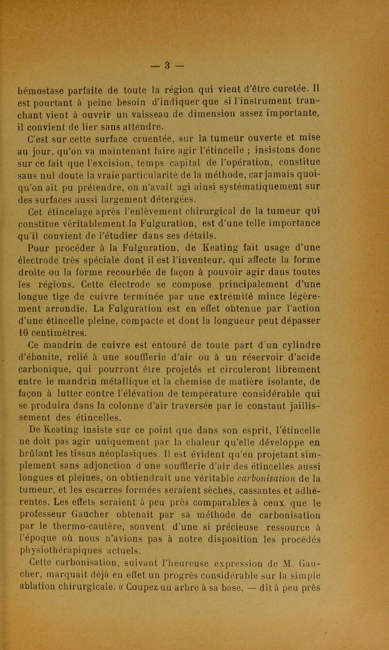 hémostase parfaite de toute la région qui vient d’être curetée. Il est pourtant à peine besoin d’indiquer que si l’instrument tran- chant vient à ouvrir un vaisseau de dimension assez importante, il convient de lier sans attendre. C’est sur cette surface cruentée, sur la tumeur ouverte et mise au jour, qu’on va maintenant faire agir l’étincelle ; insistons donc sur ce fait que l’excision, temps capital de l’opération, constitue sans nul doute la vraie particularité de la méthode, car jamais quoi- qu’on ait pu prétendre, on n’avait agi ainsi systématiquement sur des surfaces aussi largement détergées. Cet étincelage après l’enlèvement chirurgical de la tumeur qui constitue véritablement la Fulguration, est d’une telle importance qu’il convient de l’étudier dans ses détails. Pour procéder à la Fulguration, de Keating fait usage d’une électrode très spéciale dont il est l’inventeur, qui affecte la forme droite ou la forme recourbée de façon à pouvoir agir dans toutes les régions. Cette électrode se compose principalement d’une longue tige de cuivre terminée par une extrémité mince légère- ment arrondie. La Fulguration est en elîet obtenue par l’action d'une étincelle pleine, compacte et dont la longueur peut dépasser 10 centimètres. Ce mandrin de cuivre est entouré de toute part d'un cylindre d’ébonite, relié à une soufflerie d’air ou à un réservoir d’acide carbonique, qui pourront être projetés et circuleront librement entre le mandrin métallique et la chemise de matière isolante, de façon à lutter contre l’élévation de température considérable qui se produira dans la colonne d’air traversée par le constant jaillis- sement des étincelles. De Keating insiste sur ce point que dans son esprit, l’étincelle ne doit pas agir uniquement par la chaleur qu’elle développe en brûlant les tissus néoplasiques. 11 est évident qu’en projetant sim- plement sans adjonction d une soufflerie d’air des étincelles aussi longues et pleines, on obtiendrait une véritable carbonisation de la tumeur, et les escarres formées seraient sèches, cassantes et adhé- rentes. Les effets seraient à peu près comparables à ceux que le professeur Gaucher obtenait par sa méthode de carbonisation par le thermo-cautère, souvent d’une si précieuse ressource à l’époque où nous n’avions pas à notre disposition les procédés physiothérapiques actuels. Celle carbonisation, suivant l’heureuse expression de M. Gau- cher, marquait déjà eu elîet un progrès considérable sur la simple ablation chirurgicale. « Coupez un arbre à sa base, — dit à peu près