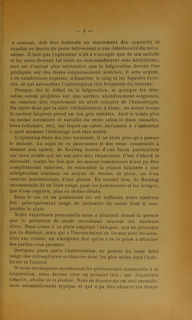 .e courant, doit être habituée au maniement des appareils et capable au besoin de parer hâtivement à une défectuosité du méca- nisme. Il faut que l’opérateur n’ait à s’occuper que de son malade et les aides doivent lui obéir au commandement sans hésitations; ceci est d’autant plus nécessaire, que la fulguration devant être pratiquée sur des tissus soigneusement asséchés, il sera urgent, à de nombreuses reprises, d’éLancher le sang et les liquides exsu- dés, ce qui nécessitera l’interruption très fréquente du courant. Presque dès le début de la fulguration, et quoique les étin- celles soient projetées sur une surface abondamment saignante, on constate très rapidement un arrêt complet de l'hémorragie. On opère donc par la suite véritablement à blanc, en même temps la surface fulgurée prend un ton gris noirâtre, dont la teinte plus ou moins accentuée et variable du reste selon le tissu (muscles, tissu cellulaire, etc), sur lequel on opère, indiquera à l’opérateur à quel moment l’étincelage doit être arrêté. L’opération étant dès lors terminée, il ne reste plus qu’à panser le malade. Au sujet de ce pansement et des soins consécutifs à donner aux opérés, de Keating insiste d’une façon particulière sur deux points qui lui ont paru très importants. C’est d’abord la nécessité, toutes les fois que les masses cancéreuses n’ont pu être complètement enlevées, de soumettre la région fulgurée à une réfrigération continue au moyen de vessies de glace, ou d’un courant ininterrompu d’eau glacée. En second lieu, de Keating recommande de ne faire usage, pour les pansements et les lavages, que d’eau oxygénée, plus ou moins diluée. Dans le cas où un pansement sec est suffisant, notre confrère fait principalement usage de perborale de soude dont il sau- poudre la plaie. Notre expérience personnelle nous a pourtant donné la preuve que le perborale de soude occasionne souvent des douleurs vives. Nous avons à sa place employé l’ektogan, qui ne provoque pas de douleur, mais qui a l'inconvénient de former avec les séro- sités une croûte, un amalgame dur qu’on a de la peiue à détacher des parties sous-jacentes. Quelques jours après l’intervention, on pourra du reste faire usage des antiseptiques ordinaires dont les plus utiles sont l’iodo- forme et l’arislol. Si nous envisageons maintenant les phénomènes consécutifs à la fulguration, nous devons citer eu premier lieu : une disparition complète, absolue de la douleur. Nous en donnerons un seul exemple, mais essentiellement typique et qui a pu être observé ces temps