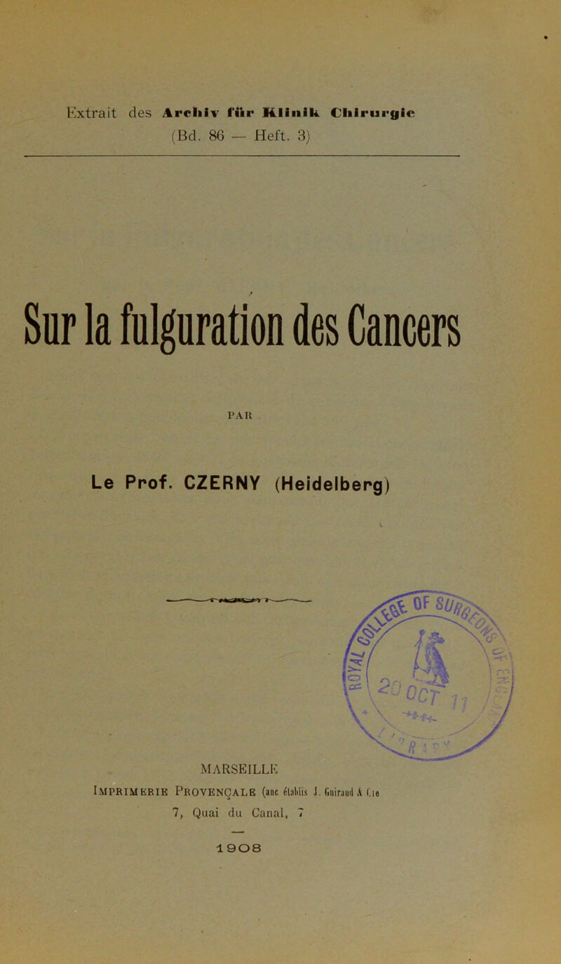 Extrait des Aroliiv fiir Klinilt Chirurgie (Bd. 86 — Heft. 3) Sur la fulguration des Cancers PAR Le Prof. CZERNY (Heidelberg) MARSEILLE Imprimerie Provençale (anc éiaMis .1. l'.iiiraud A Ci« 7, Quai du Canal, 7 1908