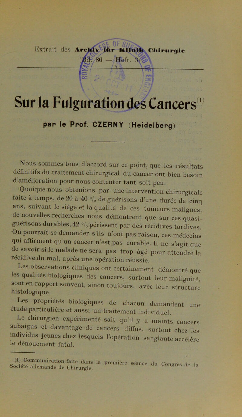 Sur la Fulguration des Cancers1 par le Prof. CZERNY (Heidelberg) Nous sommes tous d'accord sur ce point, que les résultats définitifs du traitement chirurgical du cancer ont bien besoin d’amélioration pour nous contenter tant soit peu. Quoique nous obtenions par une intervention chirurgicale faite à temps, de 20 à 40 % de guérisons d'une durée de cinq ans, suivant le siège et la qualité de ces tumeurs malignes, de nouvelles recherches nous démontrent que sur ces quasi- guérisons durables, 12 % périssent par des récidives tardives. On pourrait se demander s’ils n’ont pas raison, ces médecins qui affirment qu'un cancer n’est pas curable. Ï1 ne s’agit que de savoir si le malade ne sera pas trop âgé pour attendre la récidive du mal, après une opération réussie. Les observations cliniques ont certainement démontré que les qualités biologiques des cancers, surtout leur malignité, sont en rapport souvent, sinon toujours, avec leur structure histologique. Les propriétés biologiques de chacun demandent une étude particulière et aussi un traitement individuel. Le chirurgien expérimenté sait qu'il y a maints cancers subaigus et davantage de cancers diffus, surtout chez les individus jeunes chez lesquels l’opération sanglante accélère le dénouement fatal. (1) Communication faite dans la Société allemande de Chirurgie. première séance du Congrès de la