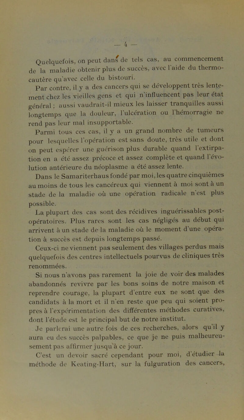 Quelquefois, on peut dans de tels cas, au commencement de la maladie obtenir plus de succès, avec l’aide du thermo- cautère qu'avec celle du bistouri. Par contre, il y a des cancers qui se développent très lente- ment chez les vieilles gens et qui n'influencent pas leur état général ; aussi vaudrait-il mieux les laisser tranquilles aussi longtemps que la douleur, l’ulcération ou l’hémorragie ne rend pas leur mal insupportable. Parmi tous ces cas, il y a un grand nombre de tumeurs pour lesquelles l'opération est sans doute, très utile et dont on peut espérer une guérison plus durable quand l’extirpa- tion en a été assez précoce et assez complète et quand l’évo- lution antérieure du néoplasme a été assez lente. Dans le Samariterhaus fondé par moi, les quatre cinquièmes au moins de tous les cancéreux qui viennent à moi sont à un stade de la maladie où une opération radicale n'est plus possible. La plupart des cas sont des récidives inguérissables post- opératoires. Plus rares sont les cas négligés au début qui arrivent à un stade de la maladie où le moment d une opéra- tion à succès est depuis longtemps passé. Ceux-ci ne viennent pas seulement des villages perdus mais quelquefois des centres intellectuels pourvus de cliniques très renommées. Si nous n’avons pas rarement la joie de voir des malades abandonnés revivre par les bons soins de notre maison et reprendre courage, la plupart d’entre eux ne sont que des candidats à la mort et il n’en reste que peu qui soient pro- pres à l’expérimentation des différentes méthodes curatives, dont l1 étude est le principal but de notre institut. Je parlerai une autre fois de ces recherches, alors quil y aura eu des succès palpables, ce que je ne puis malheureu- sement pas affirmer jusqu’à ce jour. C’est un devoir sacré cependant pour moi, d étudier la méthode de Keating-Hart, sur la fulguration des cancers,