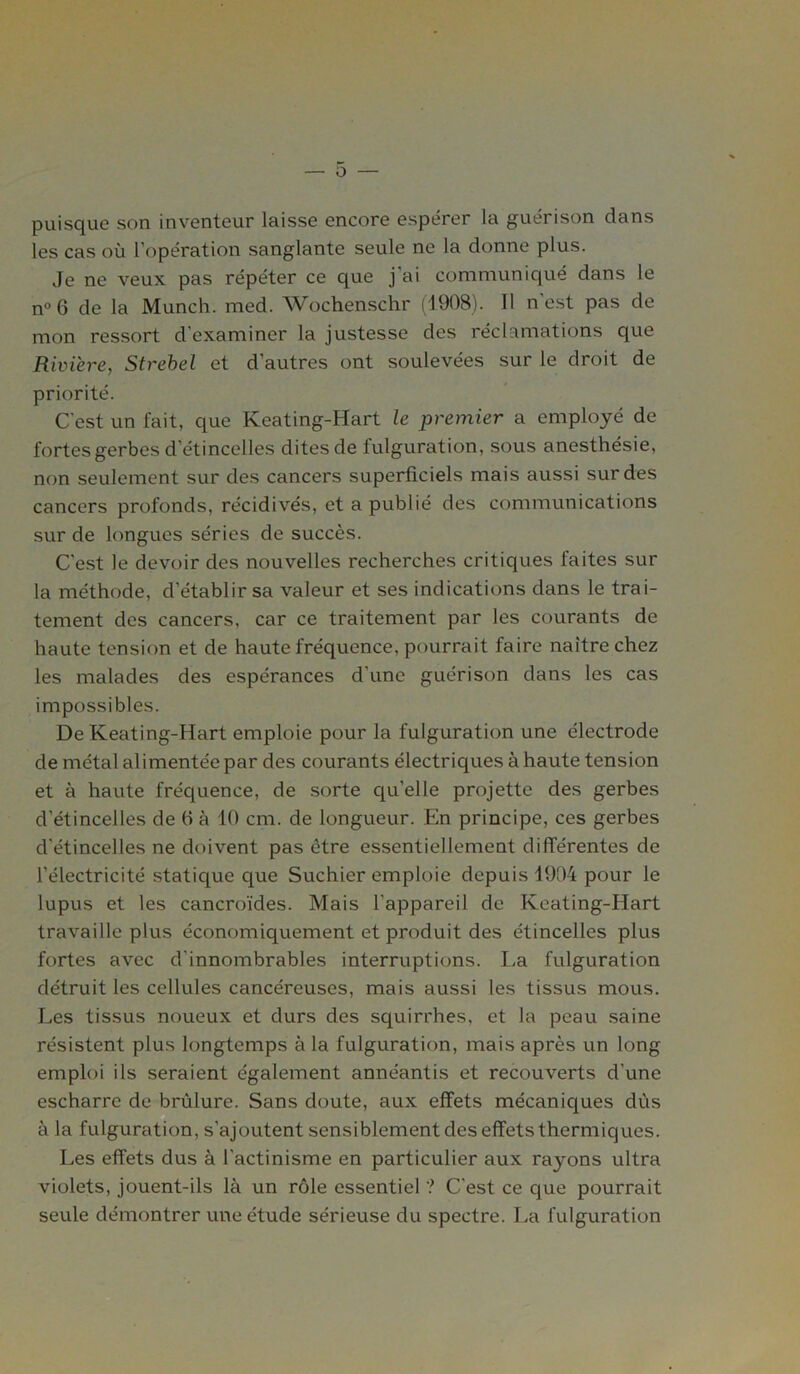 O puisque son inventeur laisse encore espérer la guérison dans les cas où l’opération sanglante seule ne la donne plus. Je ne veux pas répéter ce que j'ai communiqué dans le n° 6 de la Munch. med. Wochenschr (1908). Il n’est pas de mon ressort d'examiner la justesse des réclamations que Rivière, Strebel et d’autres ont soulevées sur le droit de priorité. C'est un l'ait, que Keating-Hart le premier a employé de fortes gerbes d'étincelles dites de fulguration, sous anesthésie, non seulement sur des cancers superficiels mais aussi sur des cancers profonds, récidivés, et a publié des communications sur de longues séries de succès. C'est le devoir des nouvelles recherches critiques faites sur la méthode, d’établir sa valeur et ses indications dans le trai- tement des cancers, car ce traitement par les courants de haute tension et de haute fréquence, pourrait faire naître chez les malades des espérances d’une guérison dans les cas impossibles. De Keating-Hart emploie pour la fulguration une électrode de métal alimentée par des courants électriques à haute tension et à haute fréquence, de sorte qu’elle projette des gerbes d’étincelles de 6 à 10 cm. de longueur. En principe, ces gerbes cl'étincelles ne doivent pas ctre essentiellement différentes de l’électricité statique que Suchier emploie depuis 1904 pour le lupus et les cancroïdes. Mais l’appareil de Keating-Hart travaille plus économiquement et produit des étincelles plus fortes avec d'innombrables interruptions. La fulguration détruit les cellules cancéreuses, mais aussi les tissus mous. Les tissus noueux et durs des squirrhes, et la peau saine résistent plus longtemps à la fulguration, mais après un long emploi ils seraient également annéantis et recouverts d’une escharre de brûlure. Sans doute, aux effets mécaniques dûs à la fulguration, s’ajoutent sensiblement des effets thermiques. Les effets dus à l'actinisme en particulier aux rayons ultra violets, jouent-ils là un rôle essentiel ? C'est ce que pourrait seule démontrer une étude sérieuse du spectre. La fulguration