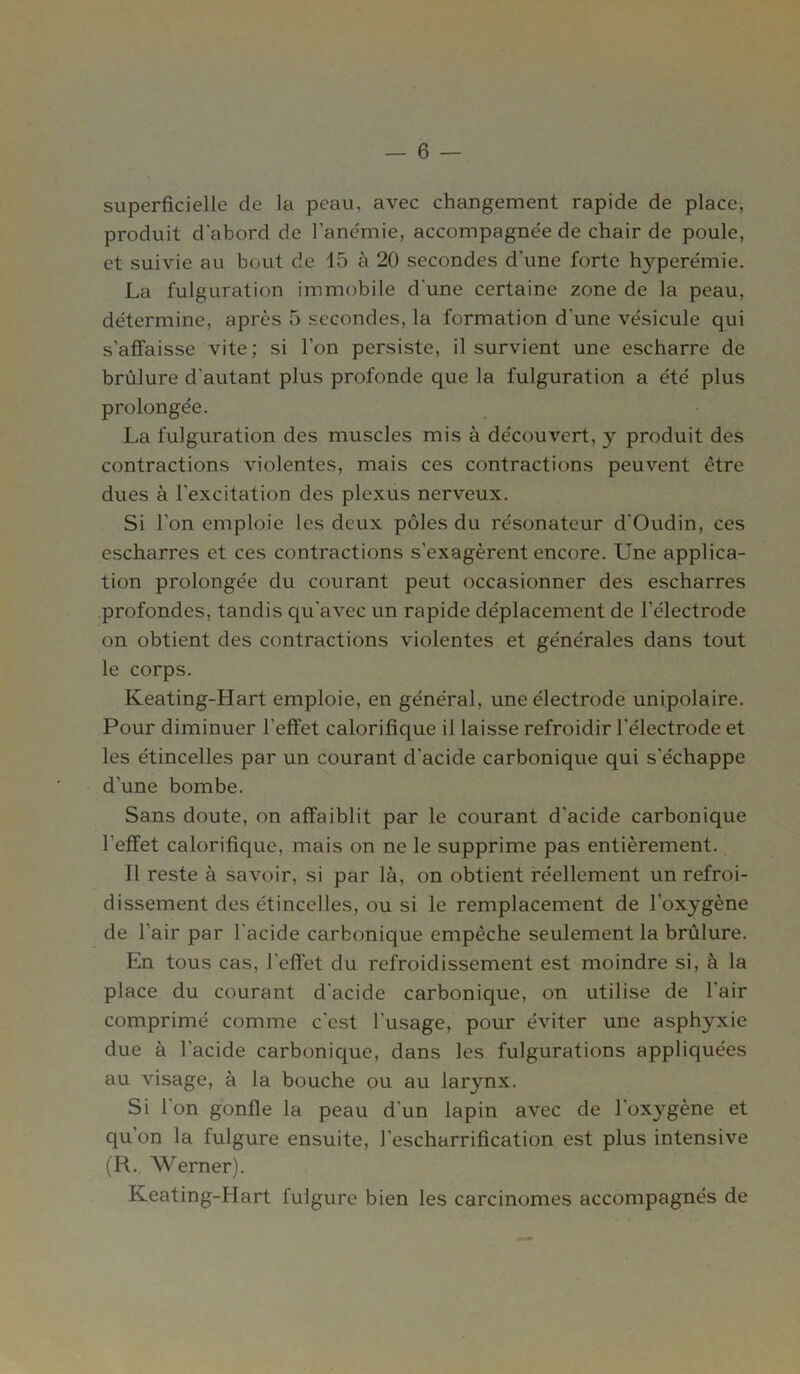 superficielle de la peau, avec changement rapide de place, produit d'abord de l'anémie, accompagnée de chair de poule, et suivie au bout de 15 à 20 secondes d’une forte hyperémie. La fulguration immobile d'une certaine zone de la peau, détermine, après 5 secondes, la formation d'une vésicule qui s’affaisse vite; si l’on persiste, il survient une escharre de brûlure d'autant plus profonde que la fulguration a été plus prolongée. La fulguration des muscles mis à découvert, y produit des contractions violentes, mais ces contractions peuvent être dues à l'excitation des plexus nerveux. Si l’on emploie les deux pôles du résonateur d'Oudin, ces escharres et ces contractions s'exagèrent encore. Une applica- tion prolongée du courant peut occasionner des escharres profondes, tandis qu'avec un rapide déplacement de l’électrode on obtient des contractions violentes et générales dans tout le corps. Keating-Hart emploie, en général, une électrode unipolaire. Pour diminuer l'effet calorifique il laisse refroidir l'électrode et les étincelles par un courant cl'acide carbonique qui s’échappe d’une bombe. Sans doute, on affaiblit par le courant d'acide carbonique l'effet calorifique, mais on ne le supprime pas entièrement. Il reste à savoir, si par là, on obtient réellement un refroi- dissement des étincelles, ou si le remplacement de l’oxygène de l’air par l'acide carbonique empêche seulement la brûlure. En tous cas, l'effet du refroidissement est moindre si, à la place du courant d'acide carbonique, on utilise de l'air comprimé comme c'est l'usage, pour éviter une asphyxie due à l'acide carbonique, dans les fulgurations appliquées au visage, à la bouche ou au larynx. Si l'on gonfle la peau d'un lapin avec de l'oxygène et qu’on la fulgure ensuite, J’escharrification est plus intensive (R. Werner). Keating-IIart fulgure bien les carcinomes accompagnés de