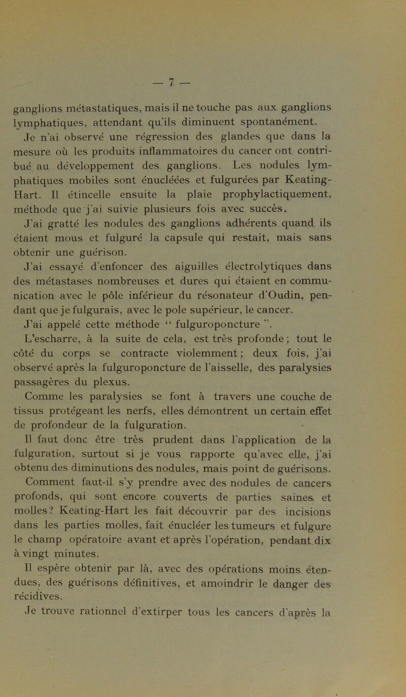 ganglions métastatiques, mais il ne touche pas aux ganglions lymphatiques, attendant qu’ils diminuent spontanément. Je n'ai observé une régression des glandes que dans la mesure où les produits inflammatoires du cancer ont contri- bué au développement des ganglions. Les nodules lym- phatiques mobiles sont énucléées et fulgurées par Keating- Hart. Il étincelle ensuite la plaie prophylactiquement, méthode que j'ai suivie plusieurs fois avec succès. J'ai gratté les nodules des ganglions adhérents quand ils étaient mous et fulguré la capsule qui restait, mais sans obtenir une guérison. J'ai essayé d'enfoncer des aiguilles électrolytiques dans des métastases nombreuses et dures qui étaient en commu- nication avec le pôle inférieur du résonateur d'Oudin, pen- dant que je fulgurais, avec le pôle supérieur, le cancer. J’ai appelé cette méthode “ fulguroponcture ”. L’escharre, à la suite de cela, est très profonde ; tout le côté du corps se contracte violemment ; deux fois, j’ai observé après la fulguroponcture de l’aisselle, des paralysies passagères du plexus. Comme les paralysies se font à travers une couche de tissus protégeant les nerfs, elles démontrent un certain effet de profondeur de la fulguration. Il faut donc être très prudent dans l'application de la fulguration, surtout si je vous rapporte qu'avec elle, j’ai obtenu des diminutions des nodules, mais point de guérisons. Comment faut-il s’y prendre avec des nodules de cancers profonds, qui sont encore couverts de parties saines et molles? Keating-Hart les fait découvrir par des incisions dans les parties molles, fait énucléer les tumeurs et fulgure le champ opératoire avant et après l’opération, pendant dix à vingt minutes. Il espère obtenir par là, avec des opérations moins éten- dues, des guérisons définitives, et amoindrir le danger des récidives. Je trouve rationnel d'extirper tous les cancers d'après la