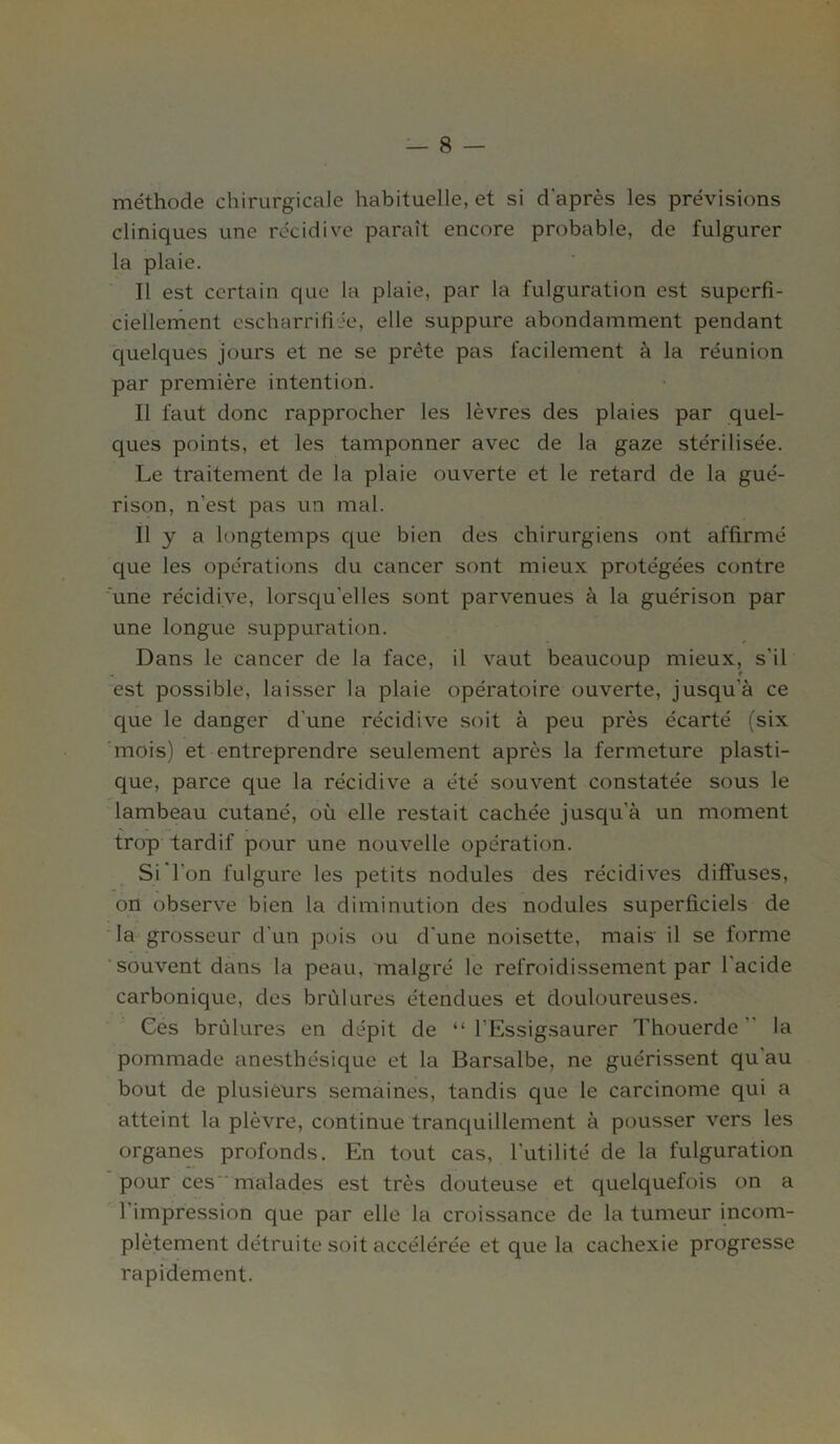 méthode chirurgicale habituelle, et si d'après les prévisions cliniques une récidive paraît encore probable, de fulgurer la plaie. Il est certain que la plaie, par la fulguration est superfi- ciellement escharrifiie, elle suppure abondamment pendant quelques jours et ne se prête pas facilement à la réunion par première intention. Il faut donc rapprocher les lèvres des plaies par quel- ques points, et les tamponner avec de la gaze stérilisée. Le traitement de la plaie ouverte et le retard de la gué- rison, n'est pas un mal. Il y a longtemps que bien des chirurgiens ont affirmé que les opérations du cancer sont mieux protégées contre une récidive, lorsqu'elles sont parvenues à la guérison par une longue suppuration. Dans le cancer de la face, il vaut beaucoup mieux, s'il est possible, laisser la plaie opératoire ouverte, jusqu'à ce que le danger d'une récidive soit à peu près écarté (six mois) et entreprendre seulement après la fermeture plasti- que, parce que la récidive a été souvent constatée sous le lambeau cutané, où elle restait cachée jusqu’à un moment trop tardif pour une nouvelle opération. Si l'on fulgure les petits nodules des récidives diffuses, on observe bien la diminution des nodules superficiels de la grosseur d'un pois ou d'une noisette, mais il se forme souvent dans la peau, malgré le refroidissement par l'acide carbonique, des brûlures étendues et douloureuses. Ces brûlures en dépit de “ l’Essigsaurer Thouerde  la pommade anesthésique et la Barsalbe, ne guérissent qu'au bout de plusieurs semaines, tandis que le carcinome qui a atteint la plèvre, continue tranquillement à pousser vers les organes profonds. En tout cas, l'utilité de la fulguration pour ces malades est très douteuse et quelquefois on a l'impression que par elle la croissance de la tumeur incom- plètement détruite soit accélérée et que la cachexie progresse rapidement.