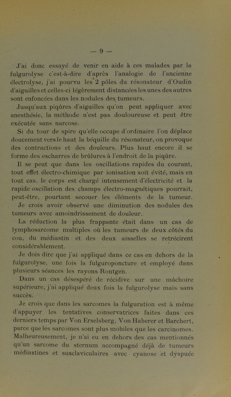 J'ai donc essayé de venir en aide à ces malades par la fulgurolyse c'est-à-dire d'après l'analogie de l’ancienne électrolyse, j'ai pourvu les 2 pôles du résonateur d'Oudin d'aiguilles et celles-ci légèrement distancées les unes des autres sont enfoncées dans les nodules des tumeurs. Jusqu'aux piqûres d'aiguilles qu'on peut appliquer avec anesthésie, la méthode n’est pas douloureuse et peut être exécutée sans narcose. Si du tour de spire qu’elle occupe d'ordinaire l’on déplace doucement vers le haut la béquille du résonateur, on provoque des contractions et des douleurs. Plus haut encore il se forme des escharres de brûlures à l'endroit de la piqûre. Il se peut que dans les oscillations rapides du courant, tout effet électro-chimique par ionisation soit évité, mais en tout cas. le corps est chargé intensément d’électricité et la rapide oscillation des champs électro-magnétiques pourrait, peut-être, pourtant secouer les éléments de la tumeur. Je crois avoir observé une diminution des nodules des tumeurs avec amoindrissement de douleur. La réduction la plus frappante était dans un cas de lymphosarcome multiples où les tumeurs de deux côtés du cou, du médiastin et des deux aisselles se rétrécirent considérablement. Je dois dire que j'ai appliqué dans ce cas en dehors de la fulgurolyse, une fois la fulguroponcture et employé dans plusieurs séances les rayons Rontgen. Dans un cas désespéré de récidive sur une mâchoire supérieure, j'ai appliqué deux fois la fulgurolyse mais sans succès. Je crois que dans les sarcomes la fulguration est à même d'appuyer les tentatives conservatrices faites dans ces derniers temps par Von Erselsberg, Von Haberer et Barchert, parce que les sarcomes sont plus mobiles que les carcinomes. Malheureusement, je n’ai eu en dehors des cas mentionnés qu un sarcome du sternum accompagné déjà de tumeurs médiastines et susclaviculaires avec cyanose et dyspuée