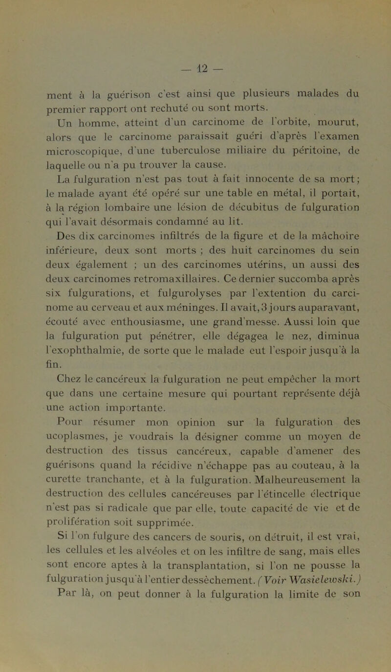 ment à la guérison c'est ainsi que plusieurs malades du premier rapport ont rechuté ou sont morts. Un homme, atteint d'un carcinome de l'orbite, mourut, alors que le carcinome paraissait guéri d'après l'examen microscopique, d'une tuberculose miliaire du péritoine, de laquelle ou n'a pu trouver la cause. La fulguration n'est pas tout à fait innocente de sa mort; le malade ayant été opéré sur une table en métal, il portait, à la région lombaire une lésion de décubitus de fulguration qui l'avait désormais condamné au lit. Des dix carcinomes infiltrés de la figure et de la mâchoire inférieure, deux sont morts ; des huit carcinomes du sein deux également ; un des carcinomes utérins, un aussi des deux carcinomes retromaxillaires. Ce dernier succomba après six fulgurations, et fulgurolyses par l’extention du carci- nome au cerveau et aux méninges. Il avait,3 jours auparavant, écouté avec enthousiasme, une grand'messe. Aussi loin que la fulguration put pénétrer, elle dégagea le nez, diminua l'exophthalmie, de sorte que le malade eut l'espoir jusqu'à la fin. Chez le cancéreux la fulguration ne peut empêcher la mort que dans une certaine mesure qui pourtant représente déjà une action importante. Pour résumer mon opinion sur la fulguration des ucoplasmes, je voudrais la désigner comme un moyen de destruction des tissus cancéreux, capable d'amener des guérisons quand la récidive n’échappe pas au couteau, à la curette tranchante, et à la fulguration. Malheureusement la destruction des cellules cancéreuses par l'étincelle électrique n'est pas si radicale que par elle, toute capacité de vie et de prolifération soit supprimée. Si 1 on fulgure des cancers de souris, on détruit, il est vrai, les cellules et les alvéoles et on les infiltre de sang, mais elles sont encore aptes à la transplantation, si l'on ne pousse la fulguration jusqu'à l'entier dessèchement. (Voir Wasielewski.) Par là, on peut donner à la fulguration la limite de son