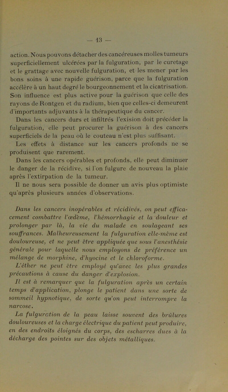 action. Nous pouvons détacher des cancéreuses molles tumeurs superficiellement ulcérées par la fulguration, par le curetage et le grattage avec nouvelle fulguration, et les mener par les bons soins à une rapide guérison, parce que la fulguration accélère à un haut degré le bourgeonnement et la cicatrisation. Son influence est plus active pour la guérison que celle des rayons de Rontgen et du radium, bien que celles-ci demeurent d'importants adjuvants à la thérapeutique du cancer. Dans les cancers durs et infiltrés l’exision doit précéder la fulguration, elle peut procurer la guérison à des cancers superficiels de la peau où le couteau n'est plus suffisant. Les effets à distance sur les cancers profonds ne se produisent que rarement. Dans les cancers opérables et profonds, elle peut diminuer le danger de la récidive, si l'on fulgure de nouveau la plaie après l’extirpation de la tumeur. Il ne nous sera possible de donner un avis plus optimiste qu’après plusieurs années d’observations. Dans les cancers inopérables et récidivés, on peut effica- cement combattre Vœdéme, l’hémorrhagie et la douleur et prolonger par là, la vie du malade en soulageant ses souffrances. Malheureusement la fulguration elle-même est douloureuse, et ne peut être appliquée que sous l’anesthésie générale pour laquelle nous employons de préférence un mélange de morphine, d’hyocine et le chloroforme. L'éther ne peut être employé qu'avec les plus grandes précautions ci cause du danger d'explosion. Il est à remarquer que la fulguration après un certain temps d’application, plonge le patient dans une sorte de sommeil hypnotique, de sorte qu’on peut interrompre la narcose. La fulguration de la peau laisse souvent des brûlures douloureuses et la charge électrique du patient peut produire, en des endroits éloignés du coy'ps, des escharres dues à la décharge des pointes sur des objets métalliques.