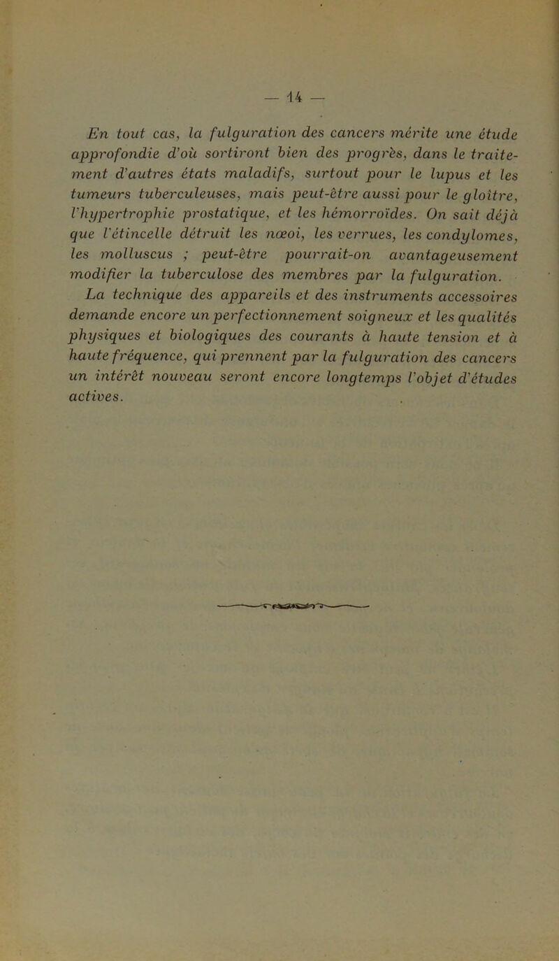 En tout cas, la fulguration des cancers mérite une étude approfondie d'où sortiront bien des progrès, dans le traite- ment d’autres états maladifs, surtout pour le lupus et les tumeurs tuberculeuses, mais peut-être aussi pour le gloître, l’hypertrophie prostatique, et les hémorroïdes. On sait déjà que l'étincelle détruit les nœoi, les verrues, les condylomes, les molluscus ; peut-être pourrait-on avantageusement modifier la tuberculose des membres par la fulguration. La technique des appareils et des instruments accessoires demande encore un perfectionnement soigneux et les qualités physiques et biologiques des courants à haute tension et à haute fréquence, qui prennent par la fulguration des cancers un intérêt nouveau seront encore longtemps l’objet d’études actives.