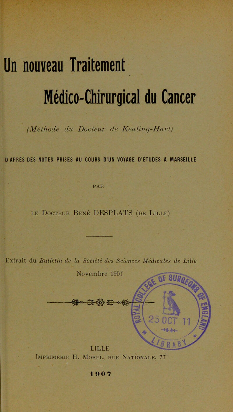 Un nouveau Traitement Médico-Chirurgical du Cancer (Méthode du Docteur de Keatinçj-Hart) D'APRÈS DES NOTES PRISES AU COURS D'UN VOYAGE D’ÉTUDES A MARSEILLE PAR le Docteur René DESPLATS (de Lille) Extrait du Bulletin de la Société des Sciences Médicales de Lille Novembre 1907 LILLE Imprimerie H. Morel, rue Nationale, 77 19 0 7