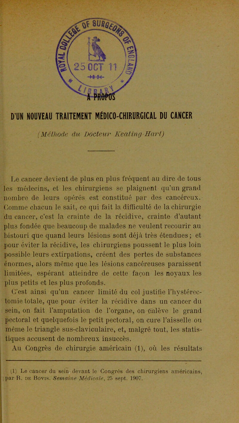 D’UN NOUVEAU TRAITEMENT MÉDICO-CHIRURGICAL DU CANCER (Méthode du Docteur Keating Hart) Le cancer devient de plus en plus fréquent au dire de tous les médecins, et les chirurgiens se plaignent qu’un grand nombre de leurs opérés est constitué par des cancéreux. Gomme chacun le sait, ce qui fait la difficulté de la chirurgie du cancer, c’est la crainte de la récidive, crainte d’autant plus fondée que beaucoup de malades ne veulent recourir au bistouri que quand leurs lésions sont déjà très étendues; et pour éviter la récidive, les chirurgiens poussent le plus loin possible leurs extirpations, créent des pertes de substances énormes, alors même que les lésions cancéreuses paraissent limitées, espérant atteindre de cette façon les noyaux les plus petits et les plus profonds. C’est ainsi qu’un cancer limité du col justifie l’hystéréo- tomie totale, que pour éviter la récidive dans un cancer du sein, on fait l’amputation de l’organe, on enlève le grand pectoral et quelquefois le petit pectoral, on cure l’aisselle ou même le triangle sus-claviculaire, et, malgré tout, les statis- tiques accusent de nombreux insuccès. Au Congrès de chirurgie américain (1), où les résultats (1) Le cancer du sein devant le Congrès des chirurgiens américains, par R. de Bovis. Semaine Médicale, 25 sept. 1907.