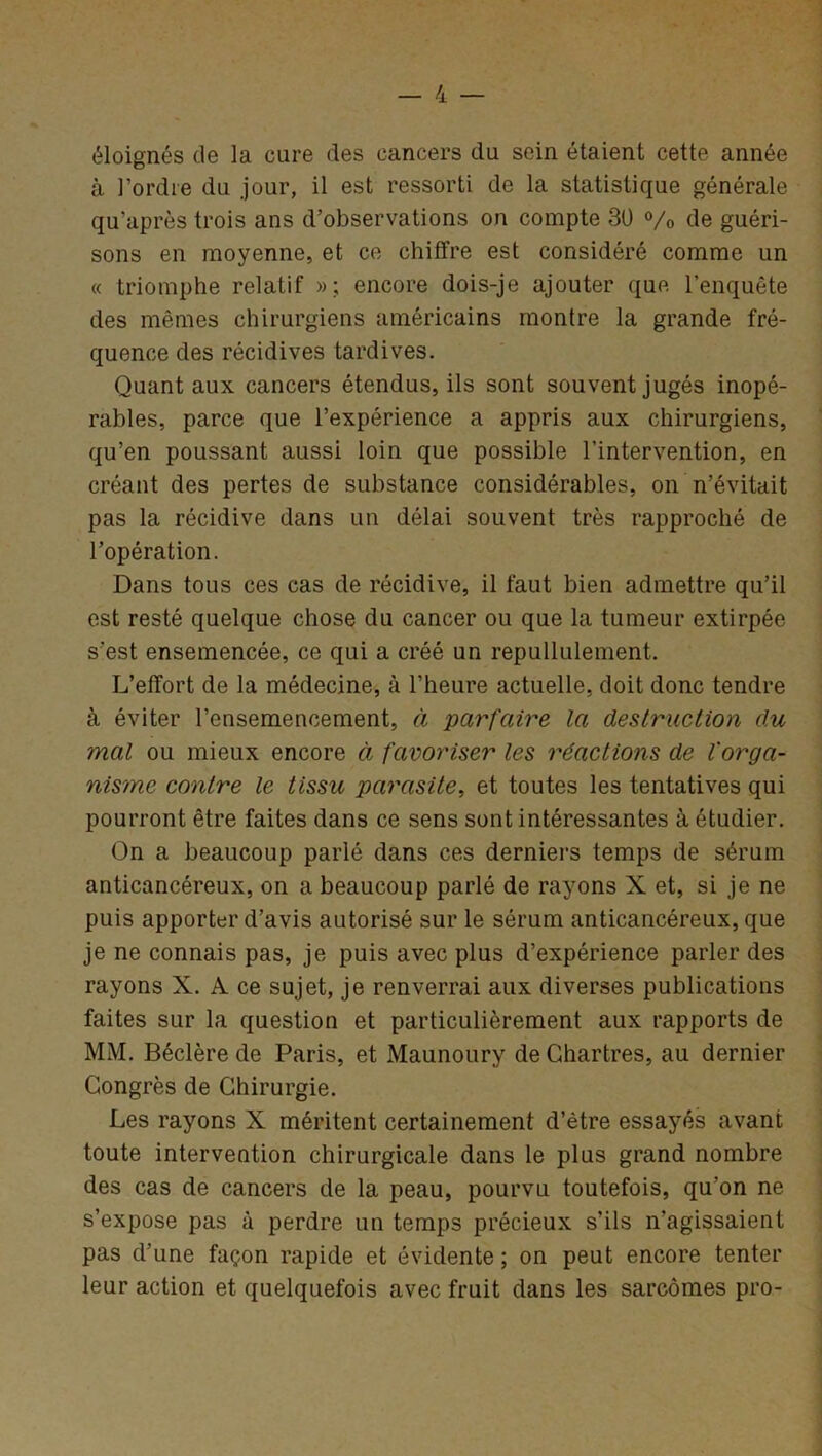éloignés cle la cure des cancers du sein étaient cette année à l’ordre du jour, il est ressorti de la statistique générale qu’après trois ans d’observations on compte 30 % de guéri- sons en moyenne, et ce chiffre est considéré comme un « triomphe relatif »; encore dois-je ajouter que l’enquête des mêmes chirurgiens américains montre la grande fré- quence des récidives tardives. Quant aux cancers étendus, ils sont souvent jugés inopé- rables, parce que l’expérience a appris aux chirurgiens, qu’en poussant aussi loin que possible l’intervention, en créant des pertes de substance considérables, on n’évitait pas la récidive dans un délai souvent très rapproché de l’opération. Dans tous ces cas de récidive, il faut bien admettre qu’il est resté quelque chose du cancer ou que la tumeur extirpée s’est ensemencée, ce qui a créé un repullulement. L’effort de la médecine, à l’heure actuelle, doit donc tendre à éviter l’ensemencement, à parfaire la destruction du mal ou mieux encore à favoriser les réactions de l'orga- nisme contre le tissu parasite, et toutes les tentatives qui pourront être faites dans ce sens sont intéressantes à étudier. On a beaucoup parlé dans ces derniers temps de sérum anticancéreux, on a beaucoup parlé de rayons X et, si je ne puis apporter d’avis autorisé sur le sérum anticancéreux, que je ne connais pas, je puis avec plus d’expérience parler des rayons X. A ce sujet, je renverrai aux diverses publications faites sur la question et particulièrement aux rapports de MM. Béclère de Paris, et Maunoury de Chartres, au dernier Congrès de Chirurgie. Les rayons X méritent certainement d’être essayés avant toute intervention chirurgicale dans le plus grand nombre des cas de cancers de la peau, pourvu toutefois, qu’on ne s’expose pas à perdre un temps précieux s’ils n’agissaient pas d’une façon rapide et évidente ; on peut encore tenter leur action et quelquefois avec fruit dans les sarcomes pro-