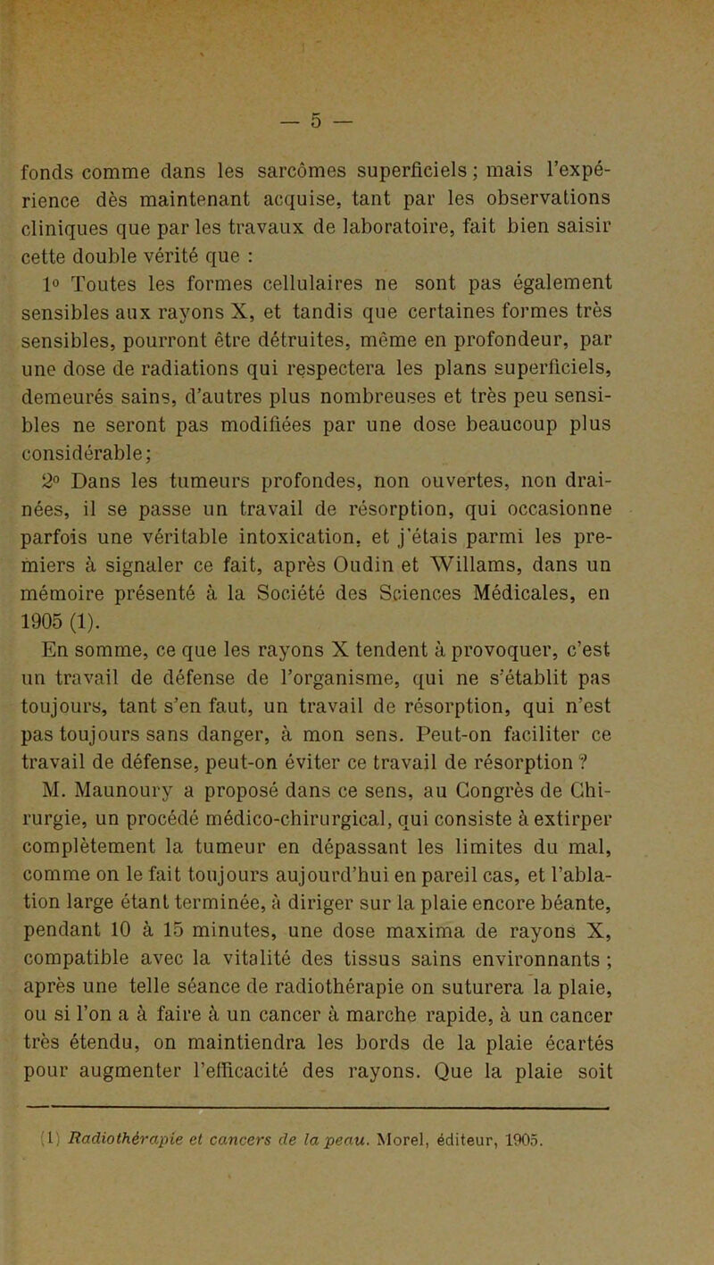 fonds comme clans les sarcomes superficiels ; mais l’expé- rience dès maintenant acquise, tant par les observations cliniques que par les travaux de laboratoire, fait bien saisir cette double vérité que : 1° Toutes les formes cellulaires ne sont pas également sensibles aux rayons X, et tandis que certaines formes très sensibles, pourront être détruites, même en profondeur, par une dose de radiations qui respectera les plans superficiels, demeurés sains, d’autres plus nombreuses et très peu sensi- bles ne seront pas modifiées par une dose beaucoup plus considérable; 2° Dans les tumeurs profondes, non ouvertes, non drai- nées, il se passe un travail de résorption, qui occasionne parfois une véritable intoxication, et j’étais parmi les pre- miers à signaler ce fait, après Oudin et Willams, dans un mémoire présenté à la Société des Sciences Médicales, en 1905 (1). En somme, ce que les rayons X tendent à provoquer, c’est, un travail de défense de l’organisme, qui ne s’établit pas toujours, tant s’en faut, un travail de résorption, qui n’est pas toujours sans danger, à mon sens. Peut-on faciliter ce travail de défense, peut-on éviter ce travail de résorption ? M. Maunoury a proposé dans ce sens, au Congrès de Chi- rurgie, un procédé médico-chirurgical, qui consiste à extirper complètement la tumeur en dépassant les limites du mal, comme on le fait toujours aujourd’hui en pareil cas, et l’abla- tion large étant terminée, à diriger sur la plaie encore béante, pendant 10 à 15 minutes, une dose maxima de rayons X, compatible avec la vitalité des tissus sains environnants ; après une telle séance de radiothérapie on suturera la plaie, ou si l’on a à faire à un cancer à marche rapide, à un cancer très étendu, on maintiendra les bords de la plaie écartés pour augmenter l’efficacité des rayons. Que la plaie soit ( 1) Radiothérapie et cancers de la peau. Morel, éditeur, 1905.